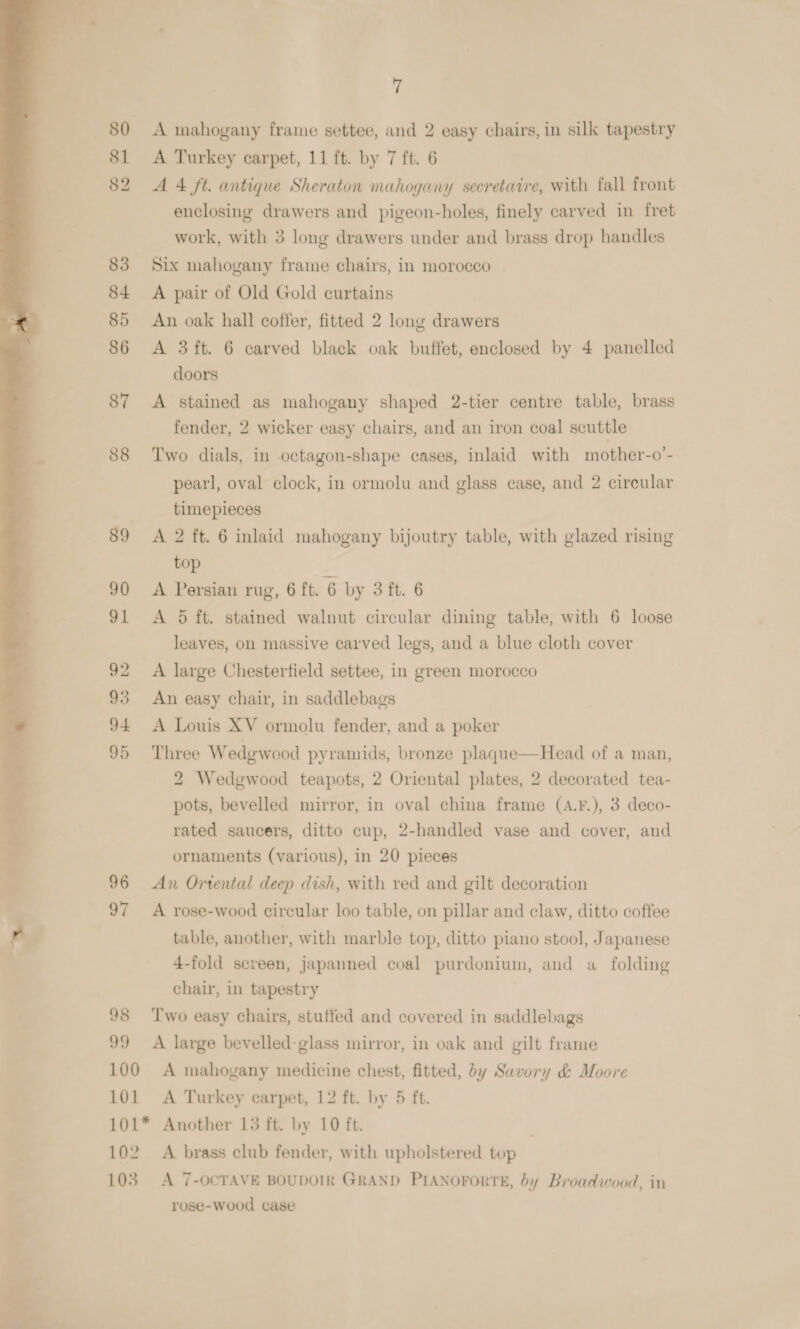 A mahogany frame settee, and 2 easy chairs, in silk tapestry A Turkey carpet, 11 ft. by 7 ft. 6 A 4 ft. antique Sheraton mahogany secretatre, with fall front enclosing drawers and pigeon-holes, finely carved in fret work, with 3 long drawers under and brass drop handles Six mahogany fraine chairs, in morocco A pair of Old Gold curtains An oak hall coffer, fitted 2 long drawers A 3ft. 6 carved black oak buffet, enclosed by 4 panelled doors A stained as mahogany shaped 2-tier centre table, brass fender, 2 wicker easy chairs, and an iron coal scuttle Two dials, in octagon-shape cases, inlaid with mother-o’- pearl, oval clock, in ormolu and glass ease, and 2 circular timepieces A 2 ft. 6 inlaid mahogany bijoutry table, with glazed rising top A Persian rug, 6 ft. 6 by 3 ft. 6 A 5 ft. stained walnut circular dining table, with 6 loose leaves, on massive carved legs, and a blue cloth cover A large Chesterfield settee, in green morocco An easy chair, in saddlebags A Louis XV ormolu fender, and a poker Three Wedgwood pyramids, bronze plaque—Head of a man, 2 Wedgwood teapots, 2 Oriental plates, 2 decorated tea- pots, bevelled mirror, in oval china frame (A.F.), 3 deco- rated saucers, ditto cup, 2-handled vase and cover, and ornaments (various), in 20 pieces An Ortental deep dish, with red and gilt decoration A rose-wood circular loo table, on pillar and claw, ditto coffee table, another, with marble top, ditto piano stool, Japanese 4-fold screen, japanned coal purdonium, and a folding chair, in tapestry  98 ‘Two easy chairs, stuffed and covered in saddlebags 99 A large bevelled-glass mirror, in oak and gilt frame 100 &lt;A mahogany medicine chest, fitted, dy Savory &amp; Moore 101 A Turkey carpet, 12 ft. by 5 ft. 101* Another 13 ft. by 10 ft. 102 A brass club fender, with upholstered top 103. A 7-OCTAVE BOUDOIR GRAND PIANOFORTE, by Broadwood, in rose-wood case 