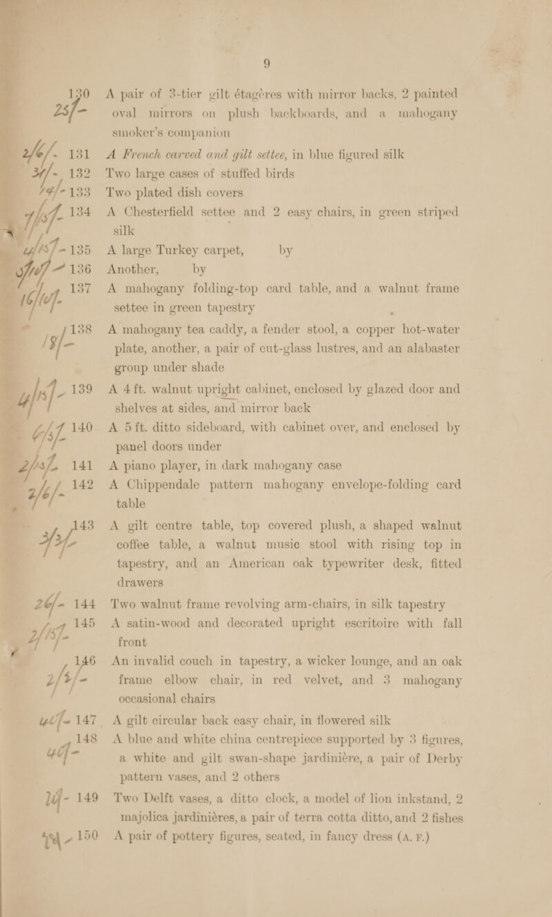  9 A pair of 3-tier gilt étagéres with mirror backs, 2 painted oval mirrors on plush backboards, and a mahogany smoker's companion Two large cases of stuffed birds Two plated dish covers A Chesterfield settee and 2 easy chairs, in green striped A mahogany folding-top card table, and a walnut frame settee in green tapestry A mahogany tea caddy, a fender stool, a copper hot-water plate, another, a pair of cut-glass lustres, and an alabaster group under shade A 4 ft. walnut upright cabinet, enclosed by glazed door and shelves at sides, and mirror back A 5 ft. ditto sideboard, with cabinet over, and enclosed by panel doors under A piano player, in dark mahogany case A Chippendale pattern mahogany envelope-folding card table A gilt centre table, top covered plush, a shaped walnut coffee table, a walnut music stool with rising top in tapestry, and an American oak typewriter desk, fitted drawers Two walnut frame revolving arm-chairs, in silk tapestry A satin-wood and decorated upright escritoire with fall front An invalid couch in tapestry, a wicker lounge, and an oak frame elbow chair, in red velvet, and 3 mahogany occasional chairs A gilt circular back easy chair, in flowered silk A blue and white china centrepiece supported by 3 figures, a white and gilt swan-shape jardinitre, a pair of Derby pattern vases, and 2 others Two Delft vases, a ditto clock, a model of lion inkstand, 2 majolica jardiniéres, a pair of terra cotta ditto, and 2 fishes A pair of pottery figures, seated, in fancy dress (A. F.) ge