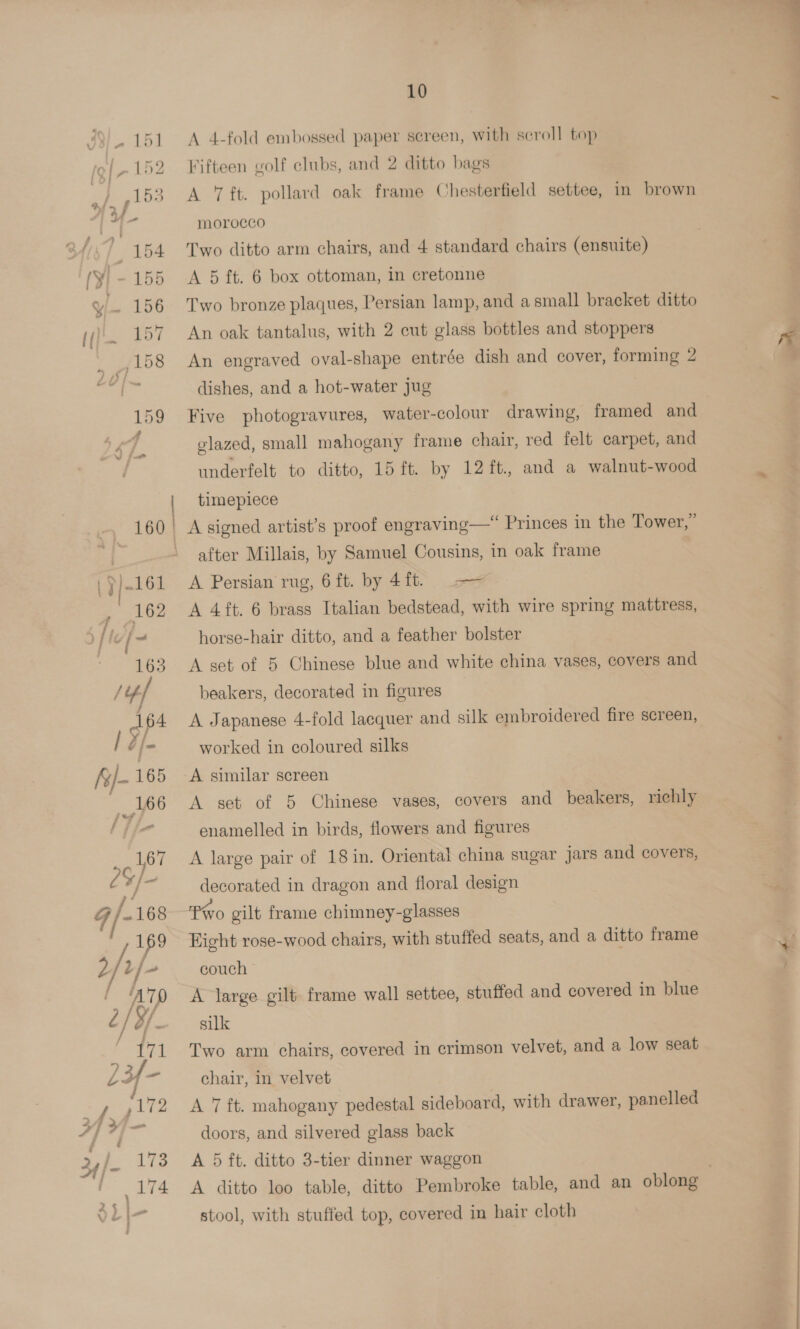 A 4-fold embossed paper screen, with scroll top A 7 ft. pollard oak frame Chesterfield settee, in brown morocco A 5 ft. 6 box ottoman, in cretonne Two bronze plaques, Persian lamp, and asmall bracket ditto An oak tantalus, with 2 cut glass bottles and stoppers An engraved oval-shape entrée dish and cover, forming 2 dishes, and a hot-water jug 3 Five photogravures, water-colour drawing, framed and glazed, small mahogany frame chair, red felt carpet, and underfelt to ditto, 15 ft. by 12 ft. and a walnut-wood timepiece after Millais, by Samuel Cousins, in oak frame horse-hair ditto, and a feather bolster A set of 5 Chinese blue and white china vases, covers and beakers, decorated in figures A Japanese 4-fold lacquer and silk embroidered fire screen, worked in coloured silks A similar screen A set of 5 Chinese vases, covers and beakers, richly enamelled in birds, flowers and figures A large pair of 18in. Oriental china sugar jars and covers, decorated in dragon and floral design Pio gilt frame chimney-glasses Eight rose-wood chairs, with stuffed seats, and a ditto frame couch A large gilt frame wall settee, stuffed and covered in blue silk Two arm chairs, covered in crimson velvet, and a low seat chair, in velvet A 7 ft. mahogany pedestal sideboard, with drawer, panelled doors, and silvered glass back A 5 ft. ditto 3-tier dinner waggon . A ditto loo table, ditto Pembroke table, and an oblong stool, with stuffed top, covered in hair cloth 