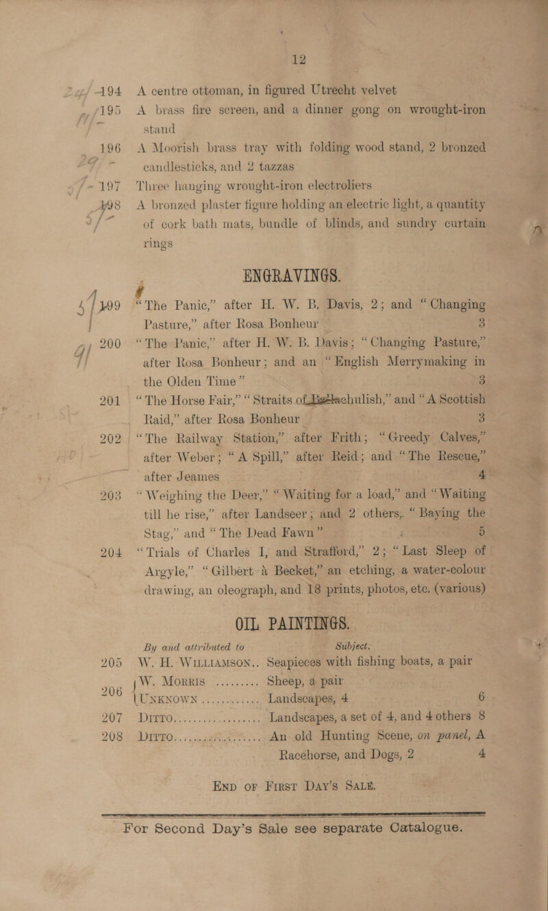 194 A centre ottoman, in figured Utrecht velvet stand eandlesticks, and 2 tazzas of cork bath mats, bundle of blinds, and sundry curtain rings j ENGRAVINGS. Pasture,” after Rosa Bonheur — 3 after Rosa Bonheur; and an “English Merrymaking in the Olden Time” 3 201 “The Horse Fair,” “ Straits ol Betlachulish,” and “A Scottish raid,” after Rosa Bonheur 3 202 “The Railway Station,’ after Frith; “Greedy Calves,” after Weber; “A Spill,” after Reid; and “The Rescue,” 203 “Weighing the Deer,” “ Waiting for a load,” and “Waiting till he rise,” after Landseer; and 2 others, “ Baying the Stag,” and “The Dead Fawn ” i Se 5 204 “Trials of Charles I, and Strafford,” 2; “Last Sleep of Argyle,” “Gilbert 4 Becket,’ an etching, a water-colour drawing, an oleograph, and 18 prints, photos, ete. (various) OIL PAINTINGS. By and attributed to Subject. 205 W.H. Wittramson.. Seapieces with fishing boats, a pair we W. Morris ......... Sheep, a pair WUNENOWN 3 i. pcseee ues Landscapes, 4 6 907 rae; 3.2 hee ‘Landscapes, a set of 4, and 4 others 8 208 — DEP RO: . + snc te. eee An old Hunting Scene, on panel, A Racehorse, and Dogs, 2 4 Enp or Frrst Day’s SALE. EE IE ED EE SE I FS ~ For Second Day’s Sale see separate Catalogue.   