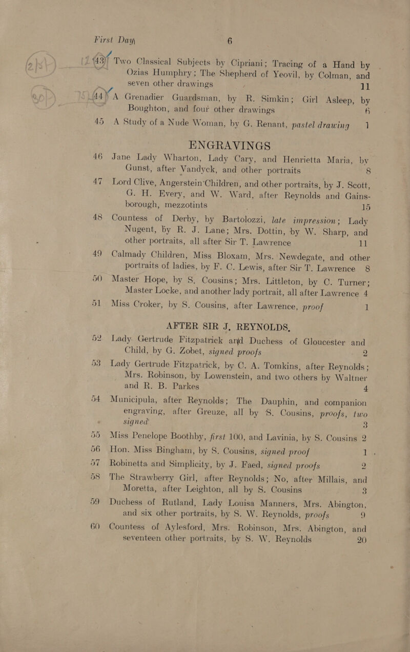 45 46 47 Two Classical Subjects by Cipriani; Tracing of a Hand by Ozias Humphry; The Shepherd of Yeovil, by Colman, and seven other drawings | ]1 A Grenadier Guardsman, by R. Simkin; Girl Asleep, by Boughton, and fou other drawings a) A Study of a Nude Woman, by G. Renant, pastel drawing ENGRAVINGS. Jane Lady Wharton, Lady Cary, and Henrietta Maria, by Gunst, after Vandyck, and other portraits 8. Lord Clive, Angerstein‘Children, and other portraits, by J. Scott, G. H. Every, and W. Ward, after Reynolds and Gains- borough, mezzotints 15 Countess of Derby, by Bartolozzi, late impression; Lady Nugent, by R. J. Lane; Mrs. Dottin, by W. Sharp, and other portraits, all after Sir T. Lawrence 11 Calmady Children, Miss Bloxam, Mrs. Newdegate, and other portraits of ladies, by F. C. Lewis, after Sir T. Lawrence 8 Master Hope, by S. Cousins; Mrs. Littleton, by C. Turner; Master Locke, and another lady portrait, all after Lawrence 4 Miss Croker, by S. Cousins, after Lawrence, proof 1 AFTER SIR J, REYNOLDS, Lady: Gertrude Fitzpatrick ard Duchess of Gloucester and Child, by G. Zobet, signed proofs 2 Lady Gertrude Fitzpatrick, by C. A. Tomkins, after Reynolds ; Mrs. Robinson, by Lowenstein, and two others by Waltner and R. B. Parkes 4 Municipula, after Reynolds; The Dauphin, and companion engraving, after Greuze, all by S. Cousins, proofs, two signed 3 Miss Penelope Boothby, first 100, and Lavinia, by 8. Cousins 2 Hon. Miss Bingham, by S. Cousins, signed proof Ti Robinetta and Simplicity, by J. Faed, signed proofs 2 The Strawberry Girl, after Reynolds; No, after Millais, and Moretta, after Leighton, all by 8. Cousins 3 Duchess of Rutland, Lady Louisa Manners, Mrs. Abington, and six other portraits, by S. W. Reynolds, proofs ¢) Countess of Aylesford, Mrs. Robinson, Mrs. Abington, and seventeen other portraits, by S. W. Reynolds 20