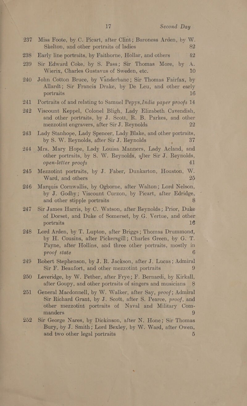 243 244 247 248 202 L? Second Day Miss Foote, by.C. Picart, after Clint; Baroness Arden, by W. Skelton, and other portraits of ladies 82 Rarly line portraits, by Faithorne, Hollar, and others 42 Sir Edward Coke, by S. Pass; Sir Thomas More, by A. Wierix, Charles Gustavus of Sweden, etc. 10 John Cotton Bruce, by Vanderbanc; Sir Thomas Fairfax, by Allardt; Sir Francis Drake, by De Leu, and other early portraits 16 Portraits of and relating to Samuel Pepys,India paper proofs 14 Viscount Keppel, Colonel Bhigh, Lady Elzabeth Cavendish, and other portraits, by J. Scott, R. B. Parkes, and other mezzotint engravers, after Sir J. Reynolds 22 Lady Stanhope, Lady Spencer, Lady Blake, and other portraits, by S. W. Reynolds, after Sir J. Reynolds ; Oo” other portraits, by S. W. Reynolds, after Sir J. Reynolds, open-letter proofs ee Mezzotint portraits, by J. Faber, Dunkarton, Houston, W. Ward, and others 25 Marquis Cornwallis, by Ogborne, after Walton; Lord Nelson, by J. Godby; Viscount Curzon, by Picart, after Edridge, and other stipple portraits 8 Sir James Harris, by C. Watson, after Reynolds; Prior, Duke of Dorset, and Duke of Somerset, by G. Vertue, and other portraits 16 Lord Arden, by T. Lupton, after Briggs; Thomas Drummond, by H. Cousins, after Pickersgill; Charles Green, by G. T. Payne, after Hollins, and three other portraits, mostly in proof state 6 Robert Stephenson, by J. R. Jackson, after J. Lucas; Admiral Sir F. Beaufort, and other mezzotint portraits a Leveridge, by W. Pether, after Frye; F. Bernardi, by Kirkall, after Goupy, and other portraits of smgers and musicians 8 General Macdonnell, by W. Walker, after Say, proof; Admiral Sir Richard Grant, by J. Scott, after S. Pearce, proof, and other mezzotint portraits of Naval and Military Com- manders 9 Sir George Nares, by Dickinson, after N. Hone; Sir Thomas Bury, by J. Smith; Lord Bexley, by W. Ward, after Owen, and two other legal portraits 5