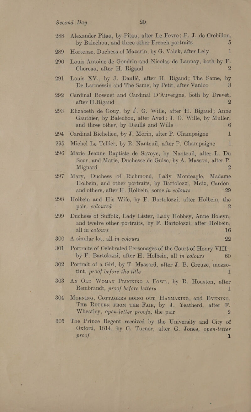 288 289 290 291 292 293 294 295 296 297 298 299 305 Alexander Pitau, by Pitau, after Le Fevre; P. J. de Crebillon, by Balechou, and three other French portraits 5 Hortense, Duchess of Mazarin, by G. Valck, after Lely 1 Louis Antoine de Gondrin and Nicolas de Launay, both by F. Chereau, after H. Rigaud 2 Louis XV., by J. Daullé, after H. Rigaud; The Same, by De Larmessin and The Same, by Petit, after Vanloo 3 Cardinal Bossuet and Cardinal D’Auvergne, both by Drevet, after H.Rigaud 2 Elizabeth de Gouy, by J. G. Wille, after H. Rigaud; Anne Gauthier, by Balechou, after Aved; J. G. Wille, by Muller, and three other, by Daullé and Wille 6 Cardinal Richelieu, by J. Morin, after P. Champaigne 1 Michel Le Tellier, by R. Nanteuil, after P. Champaigne i Marie Jeanne Baptiste de Savoye, by Nanteuil, after L. Du Sour, and Marie, Duchesse de Guise, by A. Masson, after P. Mignard 2 Mary, Duchess of Richmond, Lady Monteagle, Madame Holbein, and other portraits, by Bartolozzi, Metz, Cardon, and others, after H. Holbein, some in colours 29 Holbein and His Wife, by F. Bartolozzi, after Holbein, the pair, coloured 2 Duchess of Suffolk, Lady Lister, Lady Hobbey, Anne Boleyn, and twelve other portraits, by F. Bartolozzi, after Holbein, all in colours , 16 A similar lot, all in colours 22 Portraits of Celebrated Personages of the Court of Henry VIII., by F. Bartolozzi, after H. Holbein, all in colours 60 Portrait of a Girl, by T. Massard, after J. B. Greuze, mezzo- tint, proof before the title 1 An Otp Woman Puucnine a Fowu, by R. Houston, after Rembrandt, proof before letters | 1 Mornina, CoTTaGERS GOING ouT Haymaxine, and Evenrna, THE RETURN FROM THE Farr, by J. Yeatherd, after F. Wheatley, open-letter proofs, the pair 2 The Prince Regent received by the University and City of Oxford, 1814, by C. Turner, after G. Jones, open-letter proof 1
