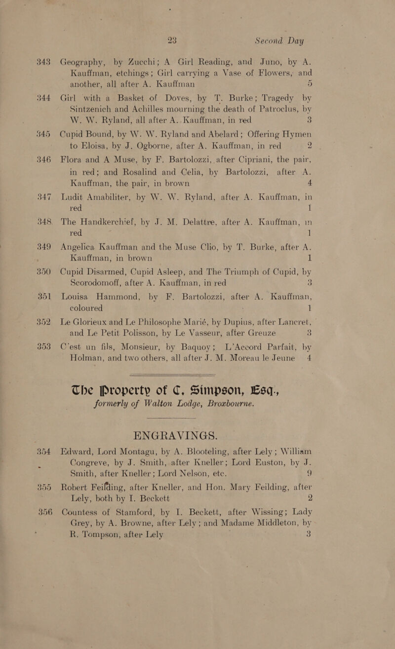 343 Geography, by Zucchi; A Girl Reading, and Juno, by A. Kauffman, etchings; Girl carrying a Vase of Flowers, and another, all after A. Kauffman 5 344 Girl with a Basket of Doves, by T. Burke; Tragedy by Sintzenich and Achilles mourning the death of Patroclus, by W. W. Ryland, all after A. Kauffman, in red a 345 Cupid Bound, by W. W. Ryland and Abelard; Offering Hymen to Eloisa, by J. Ogborne, after A. Kauffman, in red 2 346 Flora and A Muse, by F. Bartolozzi, after Cipriani, the pair, in red; and Rosalind and Celia, by Bartolozzi, after A. Kauffman, the pair, in brown + 347 Ludit Amabiliter, by W. W. Ryland, after A. Kauffman, in red ] 348 The Handkerchief, by J. M. Delattre, after A. Kauffman, in red ] 349 Angelica Kauffman and the Muse Clio, by T. Burke, after A. Kauffman, in brown 1 350 Cupid Disarmed, Cupid Asleep, and The Triumph of Cupid, Py Secorodomoff, after A. Kauffman, in red 3 351 Louisa Hammond, by F. Bartolozzi, after A. Kauffman, coloured 1 352 Le Glorieux and Le Philosophe Marié, by Dupius, after Lancret, and Le Petit Polisson, by Le Vasseur, after Greuze 3 353 C'est un fils, Monsieur, by Baquoy; L’Accord Parfait, by Holman, and two others, all after J. M. Moreau le Jeune 4   Che Property of C, Stmpson, Lsq,., formerly of Walton Lodge, Broxbourne.  ENGRAVINGS. 354 Edward, Lord Montagu, by A. Blooteling, after Lely ; William Congreve, by J. Smith, after Kneller; Lord Euston, by J. Smith, after Kneller ; Lord Nelson, etc. 9 355 Robert Feilding, after Kneller, and Hon. Mary Feilding, after Lely, both by I. Beckett 2 356 Countess of Stamford, by I. Beckett, after Wissing; Lady Grey, by A. Browne, after Lely ; and Madame Middleton, by R. Tompson, after Lely 3
