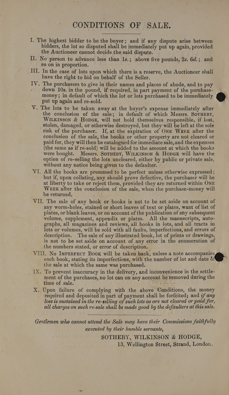 CONDITIONS OF SALE. I. The highest bidder to be the buyer; and if any dispute arise between bidders, the lot so disputed shall be immediately put up again, provided the Auctioneer cannot decide the said dispute. II. No person to advance less than 1s.; above five pounds, 2s. 6d.; and SO On in proportion. III. In the case of lots upon which there is a reserve, the Auctioneer shall have the right to bid on behalf of the Seller. IV. The purchasers to give in their names and places of abode, and to pay down 10s. in the pound, if required, in part payment of the purchase- money; in default of which the lot or lots purchased to be immediately put up again and re-sold. V. The lots to be taken away at the buyer’s expense immediately after the conclusion of the sale; in default of which Messrs. SorHEBY, WILKINSON &amp; Hopag, will not hold themselves responsible, if lost, stolen, damaged, or otherwise destroyed, but they will be left at the sole risk of the purchaser. If, at the expiration of ONE WEBK after the conclusion of the sale, the books or other property are not cleared or paid for, they will then be catalogued for immediate sale, and the expenses (the same as if re-sold) will be added to the amount at which the books were bought. Messrs. SoTHEBY, WILKINSON &amp; HODGE will have the option of re-selling the lots uncleared, either by public or private sale, without any notice being given to the defaulter. VI. All the books are presumed to be perfect unless otherwise expressed ; but if, upon collating, any should prove defective, the purchaser will be at liberty to take or reject them, provided they are returned within ONE WEEK after the conclusion of the sale, when the purchase-money will be returned, VII. The sale of any book or books is not to be set aside on account of any worm-holes, stained or short leaves of text or plates, want of list of plates, or blank leaves, or on account of the publication of any subsequent volume, supplement, appendix or plates. All the manuscripts, auto- graphs, all magazines and reviews, all books in lots, and all tracts in lots or volumes, will be sold with all faults, imperfections, and errors of description. ‘The sale of any illustrated book, lot of prints or drawings, is not to be set aside on account of any error in the enumeration of the numbers stated, or error of description. VIII. No Imperrect Boox will be taken back, unless a note ony each book, stating its imperfections, with the number of lot and date 6 the sale at which the same was purchased. ' 1X. To prevent inaccuracy in the delivery, and inconvenience in the settle- ment of the purchases, no lot can on any account be removed during the time of sale. —. X. Upon failure of complying with the above Conditions, the money required and deposited in part of payment shall be forfeited; and ¢f any loss is sustained in the re-selling of such lots as are. not cleared or paid for, all charges on such re-sale shall be made good by the defaulters at this sale.    Gentlemen who cannot attend the Sale may have their Commissions faithfully executed hy their humble servants, SOTHEBY, WILKINSON &amp; HODGE, 13, Wellington Street, Strand, London.