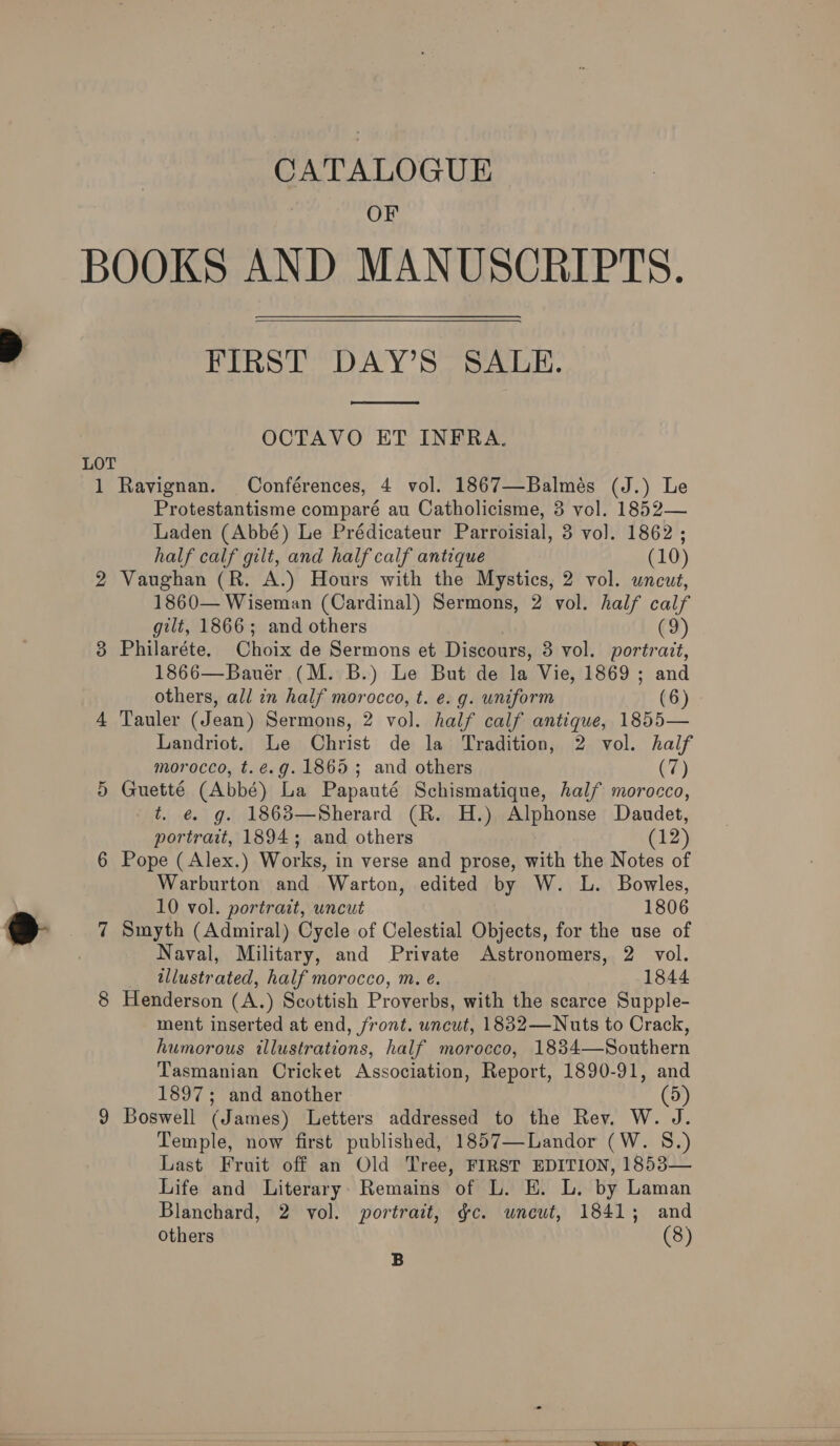 CATALOGUE OF LOT 1  FIRST DAY’S SALE.  OCTAVO ET INFRA. Ravignan. Conférences, 4 vol. 1867—Balmés (J.) Le Protestantisme comparé au Catholicisme, 3 vol. 1852— Laden (Abbé) Le Prédicateur Parroisial, 3 vol. 1862 ; half calf gilt, and half calf antique (10) Vaughan (R. A.) Hours with the Mystics, 2 vol. uncut, 1860— Wiseman (Cardinal) Sermons, 2 vol. half calf gilt, 1866; and others (9) Philaréte, Choix de Sermons et Discours, 3 vol. portrait, 1866—Bauér (M. B.) Le But de la Vie, 1869 ; and others, all in half morocco, t. e. g. uniform (6) Tauler (Jean) Sermons, 2 vol. half calf antique, 1855— Landriot. Le Christ de la Tradition, 2 vol. half morocco, t.é.g. 1865; and others (7) Guetté (Abbé) La Papauté Schismatique, half morocco, t. é€. g. 1863—Sherard (R. H.) Sipe onse Daudet, portrait, 1894; and others (12) Pope ( Alex.) Works, i in verse and prose, with the Notes of Warburton and Warton, edited by W. L. Bowles, 10 vol. portrait, uncut 1806 Smyth (Admiral) Cycle of Celestial Objects, for the use of Naval, Military, and Private Astronomers, 2 vol. illustrated, half morocco, m. é. 1844 Henderson (A.) Scottish Proverbs, with the scarce Supple- ment inserted at end, front. uncut, 1832—Nuts to Crack, humorous illustrations, half morocco, 1834—Southern Tasmanian Cricket Association, Report, 1890-91, and 1897; and another (5) Boswell (James) Letters addressed to the Rev. W. J. Temple, now first published, 1857—Landor (W. S.) Last Fruit off an Old Tree, FIRST EDITION, 1853— Life and Literary. Remains of L. E. L. by Laman Blanchard, 2 vol. portrait, gc. wneut, 1841; and Others (8) B