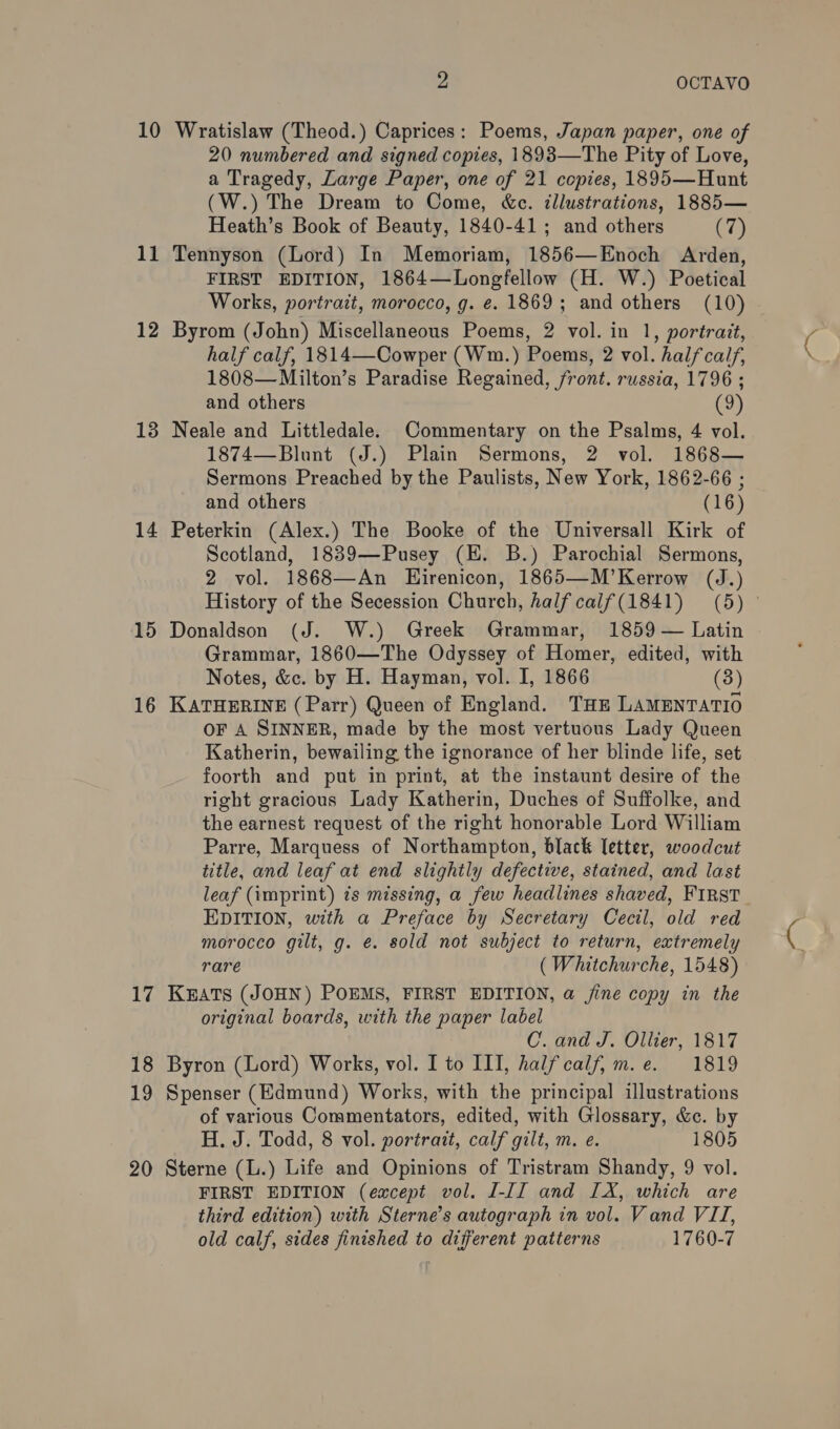 10 11 12 13 14 15 16 17 18 19 20 As OCTAVO Wratislaw (Theod.) Caprices: Poems, Japan paper, one of 20 numbered and signed copies, 1893—The Pity of Love, a Tragedy, Large Paper, one of 21 copies, 1895—Hunt (W.) The Dream to Come, &amp;c. illustrations, 1885— Heath’s Book of Beauty, 1840-41; and others (7) Tennyson (Lord) In Memoriam, 1856—Enoch Arden, FIRST EDITION, 1864—Longfellow (H. W.) Poetical Works, portrait, morocco, g. e. 1869; and others (10) Byrom (John) Miscellaneous Poems, 2 vol. in 1, portrait, half calf, 1814—Cowper (Wm.) Poems, 2 vol. half calf, 1808—Milton’s Paradise Regained, front. russia, 1796 ; Neale and Littledale. Commentary on the Psalms, 4 vol. 1874—Blunt (J.) Plain Sermons, 2 vol. 1868— Sermons Preached by the Paulists, New York, 1862-66 ; Peterkin (Alex.) The Booke of the Universall Kirk of Scotland, 1839—Pusey (HE. B.) Parochial Sermons, Donaldson (J. W.) Greek Grammar, 1859 — Latin Grammar, 1860—The Odyssey of Homer, edited, with Notes, &amp;c. by H. Hayman, vol. I, 1866 (3) KATHERINE (Parr) Queen of England. Taz LAMENTATIO OF A SINNER, made by the most vertuous Lady Queen Katherin, bewailing the ignorance of her blinde life, set foorth and put in print, at the instaunt desire of the right gracious Lady Katherin, Duches of Suffolke, and the earnest request of the right honorable Lord William Parre, Marquess of Northampton, black letter, woodcut title, and leaf at end slightly defective, stained, and last leaf (imprint) ts missing, a few headlines shaved, FIRST EDITION, with a Preface by Secretary Cecil, old red morocco gilt, g. é. sold not subject to return, extremely rare (Whitchurche, 1548) KEATS (JOHN) POEMS, FIRST EDITION, a jine copy in the original boards, with the paper label C. and J. Ollier, 1817 Byron (Lord) Works, vol. I to III, halfcalf, m.e. 1819 Spenser (Edmund) Works, with the principal illustrations of various Commentators, edited, with Glossary, &amp;c. by H. J. Todd, 8 vol. portrait, calf gilt, m. e. 1805 Sterne (L.) Life and Opinions of Tristram Shandy, 9 vol. FIRST EDITION (except vol. [-II and IX, which are third edition) with Sterne’s autograph in vol. Vand VII, old calf, sides finished to different patterns 1760-7 ne