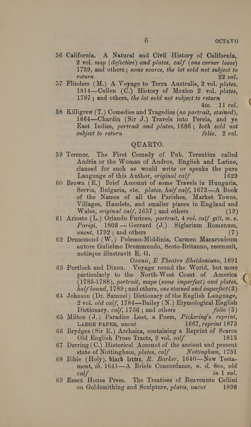 56 57 58 D9 60 61 62 63 6 OCTAVO California. A Natural and Civil History of California, 2 vol. map (defective) and plates, calf (one corner loose) 1759, and others; some scarce, the lot sold not subject to return 22 vol. Flinders (M.) A Voyage to Terra Australis, 2 vol. plates, 1814—Cullen (C.) History of Mexico 2 vol. plates, 1787 ; and others, the lot sold not subject to return 4to. 11 vol. Killigrew (T.) Comedies and Tragedies (no portrait, stained), 1664—Chardin (Sir J.) Travels into Persia, and ye East Indies, portrait and plates, 1686; both sold not subject to return folio. 2 vol. QUARTO. Terence. The First Comedy of Pub. Terentius called Andria or the Woman of Andros, English and Latine, claused for such as would write or speake the pure Language of this Author, original calf 1629 Brown (E.) Brief Account of some Travels in Hungaria, Servia, Bulgaria, etc. plates, half calf, 1673—A Book of the Names of all the Parishes, Market Towns, Villages, Hamlets, and smaller places in England and Wales, original calf, 1657 ; and others (19) Ariosto (L.) Orlando Furioso, portrait, 4 vol. calf gilt, m. e. Parigi, 18083— Gerrard (J.) Siglarium Romanum, uncut, 1792 ; and others (79 Drummond (W.) Polemo-Middinia, Carmen Macaronicum autore Gulielmo Drummundo, Scoto-Britanno, recensuit, notisque illustravit EH. G. Oxon, E Theatro Sheldoniano, 1691 Portlock and Dixon. Voyage round the World, but more particularly to the North-West Coast of America (1785-1788), portrait, maps (some imperfect) and plates, half bound, 1789 ; and others, one stained and imperfect (3) Johnson (Dr. Samuel) Dictionary of the English Language, 2 vol. old calf, 1784—Bailey (N.) Etymological English Dictionary, calf,.1736 ; and others folio (5) Milton (J.) Paradise Lost, a Poem, Pickering’s reprint, LARGE PAPER, uncut 1667, reprint 1873 Brydges (Sir E.) Archaica, containing a Reprint of Scarce Old English Prose Tracts, 2 vol. calf 1815 Derring (C.) Historical Account of the ancient and present state of Nottingham, plates, calf Nottingham, 1751 Bible (Holy), black letter, R. Barker, 1640—New Testa- ment, 2b. 1641—A Briefe Concordance, n. d. 8vo, old calf in 1 vol. Essex House Press. The Treatises of Benvenuto Cellini on Goldsmithing and Sculpture, plates, uncut 1898