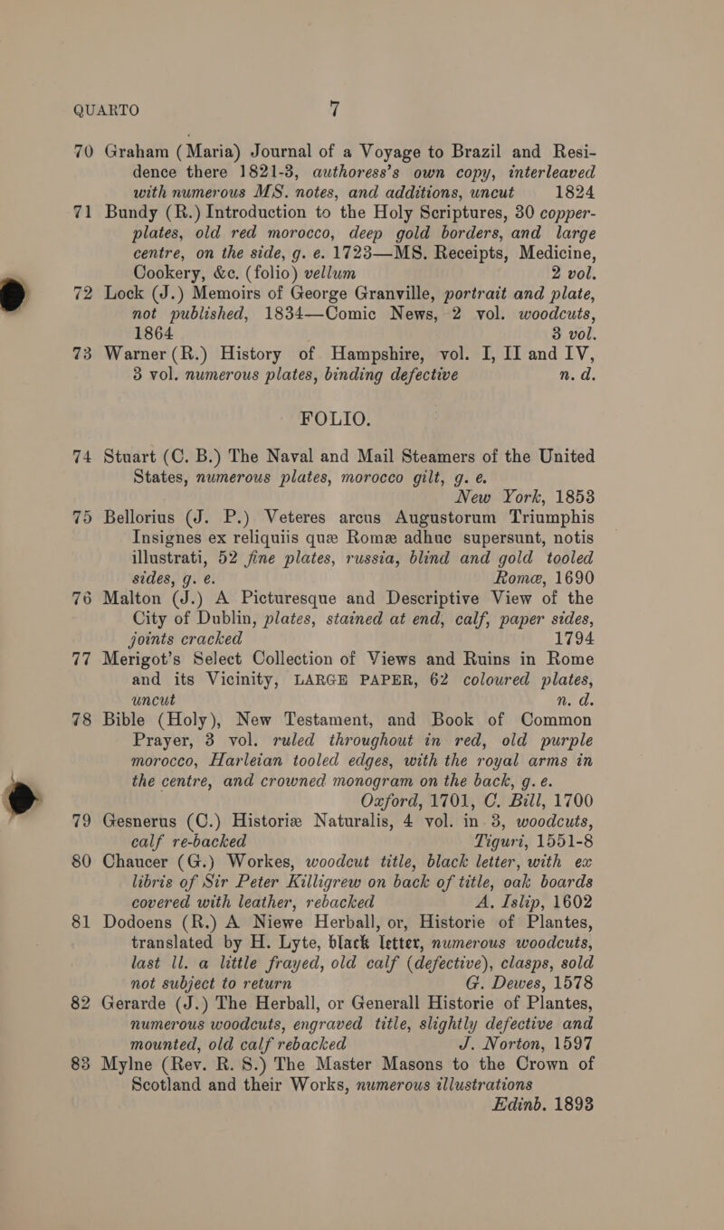 m™ 70 71 72 73 74 75 77 78 79 80 81 82 83 Graham (Maria) Journal of a Voyage to Brazil and Resi- dence there 1821-3, authoress’s own copy, interleaved with numerous MS. notes, and additions, uncut 1824 Bundy (R.) Introduction to the Holy Scriptures, 30 copper- plates, old red morocco, deep gold borders, and large centre, on the side, g. e. 1723—MS. Receipts, Medicine, Cookery, &amp;c. (folio) vellum 2 vol. Lock (J.) Memoirs of George Granville, portrait and plate, not published, 1834—Comic News, 2 vol. woodcuts, 1864 3 vol. Warner (R.) History of Hampshire, vol. I, II and IV, 3 vol. numerous plates, binding defective n. d. FOLIO. Stuart (C. B.) The Naval and Mail Steamers of the United States, numerous plates, morocco gilt, g. é New York, 1853 Bellorius (J. P.) Veteres arcus Augustorum Triumphis Insignes ex reliquiis que Rome adhue supersunt, notis illustrati, 52 fine plates, russia, blind and gold tooled sides, g. e. Rome, 1690 City of Dublin, plates, stained at end, calf, paper sides, joints cracked 1794 Merigot’s Select Collection of Views and Ruins in Rome and its Vicinity, LARGE PAPER, 62 coloured plates, uncut n. d. Bible (Holy), New Testament, and Book of Common Prayer, 3 vol. ruled throughout in red, old purple morocco, Harleian tooled edges, with the royal arms in the centre, and crowned monogram on the back, g.e. Oaford, 1701, C. Bill, 1700 Gesnerus (C.) Historiz Naturalis, 4 vol. in 3, woodcuts, calf re-backed Tiguri, 1551-8 Chaucer (G.) Workes, woodcut title, black letter, with ex libris of Sir Peter Killigrew on back of title, oak boards covered with leather, rebacked A, Islip, 1602 Dodoens (R.) A Niewe Herball, or, Historie of Plantes, translated by H. Lyte, black letter, numerous woodcuts, last ll. a little frayed, old calf (defective), clasps, sold not subject to return G. Dewes, 1578 Gerarde (J.) The Herball, or Generall Historie of Plantes, numerous woodcuts, engraved title, slightly defective and mounted, old calf rebacked J. Norton, 1597 Mylne (Rev. R. 8.) The Master Masons to the Crown of Scotland and their Works, numerous illustrations Edinb. 1893