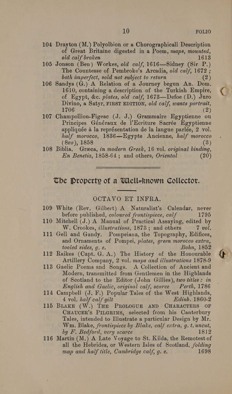 104 Drayton (M.) Polyolbion or a Chorographicall Description of Great Britaine digested in a Poem, maps, mounted, old calf broken 1613 105 Jonson (Ben) Workes, old calf, 1616—Sidney (Sir P.) The Countesse of Pembroke’s Arcadia, old calf, 1672 ; both imperfect, sold not subject to return (2) 106 Sandys (G.) A Relation of a Journey begun An. Dom. 1610, containing a description of the Turkish Empire, of Egypt, &amp;c. plates, old calf, 1673—Defoe (D.) Juro Divino, a Satyr, FIRST EDITION, old calf, wants portrait, 1706 (2) 107 Champollion-Figeac (J. J.) Grammaire Egyptienne ou Principes Généraux de |’Ecriture Sacrée Egyptienne appliquée a la représentation de la langue parlée, 2 vol. half morocco, 18836—Egypte Ancienne, half morocco (8vo0), 1858 (3) 108 Biblia. Greca, in modern Greek, 16 vol. original binding, En Benetia, 1858-64 ; and others, Oriental (20) The Property of a Well-known Collector.  OCTAVO ET INFRA. 109 White (Rev. Gilbert) A Naturalist’s Calendar, never before published, coloured frontispiece, calf 1795 110 Mitchell (J.) A Manual of Practical Assaying, edited by W. Crookes, illustrations, 1873 ; and others 7 vol. 111 Gell and Gandy. Pompeiana, the Topography, Hdifices, and Ornaments of Pompei, plates, green morocco extra, tooled sides, g. é. Bohn, 1852 112 Raikes (Capt. G. A.) The History of the Honourable Artillery Company, 2 vol. maps and illustrations 1878-9 113 Gaelic Poems and Songs. A Collection of Ancient and Modern, transmitted from Gentlemen in the Highlands of Scotland to the Editor (John Gillies), two titles: in English and Gaelic, original calf, scarce Perth, 1786 114 Campbell (J. F.) Popular Tales of the West Highlands, 4 vol. half calf gilt Edinb. 1860-2 115 BLAKE (W.) THE PROLOGUE AND CHARACTERS OF CHAUCER’S PILGRIMS, selected from his Canterbury Tales, intended to Illustrate a particular Design by Mr. Wm. Blake, frontispiece by Blake, calf extra, g. t. uncut, by EF’. Bedford, very scarce 1812 116 Martin (M.) A Late Voyage to St. Kilda, the Remotest of all the Hebrides, or Western Isles of Scotland, folding map and half title, Cambridge calf, g. e. 1698