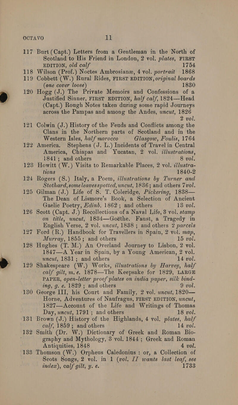 118 119 120 121 122 123 124 125 126 127 128 129 130 131 1338 Scotland to His Friend in London, 2 vol. plates, FIRST EDITION, old calf 1754 Wilson (Prof.) Noctes Ambrosianx, 4 vol. portrait 1868 Cobbett (W.) Rural Rides, FIRST EDITION, original boards (one cover loose) 1830 Hogg (J.) The Private Memoirs and Confessions of a Justified Sinner, FIRST EDITION, half calf, 1824—-Head (Capt.) Rough Notes taken during some rapid Journeys across the Pampas and among the Andes, uncut, 1826 2 vol. Colwin (J.) History of the Feuds and Conflicts among the Clans in the Northern parts of Scotland and in the Western Isles, half morocco Glasgow, Foults, 1764 America. Stephens (J. L.) Incidents of Travel in Central America, Chiapas and Yucatan, 2 vol. ¢llustrations, 1841; and others 8 vol. Howitt (W.) Visits to Remarkable Places, 2 vol. illustra- tions 1840-2 Rogers (S.) Italy, a Poem, dllustrations by Turner and Stothard, some leaves spotted, uncut, 1886; and others 7vol. Gilman (J.) Life of S. T. Coleridge, Pickering, 1838— The Dean of Lismore’s Book, a Selection of Ancient Gaelic Poetry, Edinb. 1862; and others 13 vol. Scott (Capt. J.) Recollections ofa Naval Life, 3 vol. stamp on title, uncut, 18384—Goéthe. Faust, a Tragedy in English Verse, 2 vol. wneut, 1838 ; and others 2 parcels Ford (R.) Handbook for Travellers in Spain, 2 vol. map, Murray, 1855; and others 15 vol. Hughes (T. M.) An Overland Journey to Lisbon, 2 vol. 1847—A Year in Spain, by a Young American, 2 vol. uncut, 1831; and others 14 vol. Shakespeare (W.) Works, illustrations by Harvey, half calf gilt, m.e. 1878—The Keepsake for 1829, LARGE PAPER, open-letter proof plates on india paper, silk bind- ing, g. €. 1829; and others 9 vol. George III, his Court and Family, 2 vol. uncut, 1820— Horne, Adventures of Naufragus, FIRST EDITION, uncut, 1827—Account of the Life and Writings of Thomas Day, uncut, 1791 ; and others 18 vol. Brown (J.) History of the Highlands, 4 vol. plates, half calf, 1859; and others 14 vol. Smith (Dr. W.) Dictionary of Greek and Roman Bio- graphy and Mythology, 8 vol. 1844; Greek and Roman Antiquities, 1848 4 vol. Thomson (W.) Orpheus Caledonius : or, a Collection of Scots Songs, 2 vol. in 1 (vol. JJ wants last leaf, see index), calf gilt, y. é. 1733