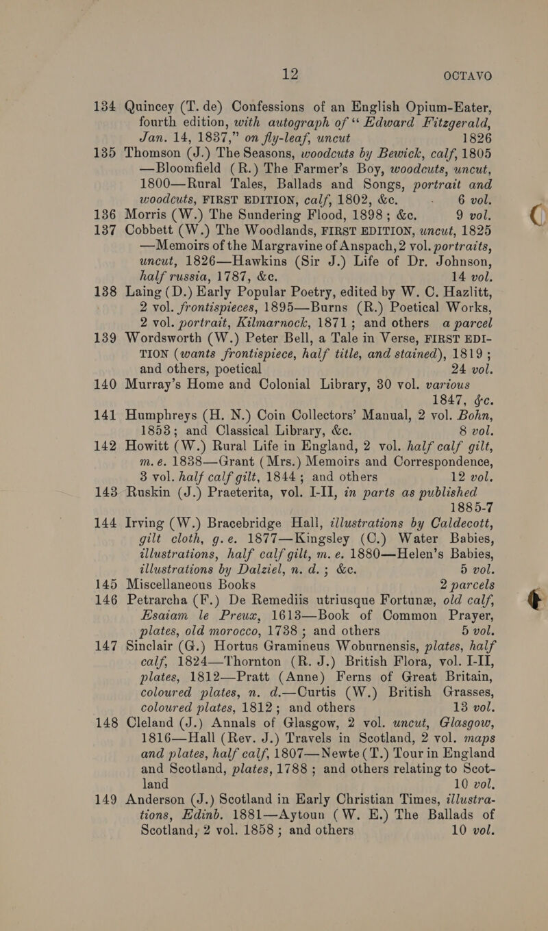 134 135 136 137 138 139 140 141 142 143 144 145 146 147 148 149 12 OCTAVO Quincey (T. de) Confessions of an English Opium-Eater, fourth edition, with autograph of ‘‘ Edward Fitzgerald, Jan. 14, 1837,” on fly-leaf, uncut 1826 Thomson (J.) The Seasons, woodcuts by Bewick, calf, 1805 —Bloomfield (R.) The Farmer’s Boy, woodcuts, uncut, 1800—Rural Tales, Ballads and Songs, portrait and woodcuts, FIRST EDITION, calf, 1802, &amp;c. ' 6 vol. Morris (W.) The Sundering Flood, 1898; &amp;c. 9 vol. Cobbett (W.) The Woodlands, FIRST EDITION, uncut, 1825 —Memoirs of the Margravine of Anspach, 2 vol. portraits, uncut, 1826—Hawkins (Sir J.) Life of Dr. Johnson, half russia, 1787, &amp;ce. 14 vol. Laing (D.) Early Popular Poetry, edited by W. C. Hazlitt, 2 vol. frontispieces, 1895—Burns (R.) Poetical Works, 2 vol. portrait, Kilmarnock, 1871; and others a parcel Wordsworth (W.) Peter Bell, a Tale in Verse, FIRST EDI- TION (wants frontispiece, half title, and stained), 1819 ; and others, poetical 24 vol. Murray’s Home and Colonial Library, 30 vol. various 1847, ¢e. Humphreys (H. N.) Coin Collectors’ Manual, 2 vol. Bohn, 1853; and Classical Library, &amp;c. 8 vol. Howitt (W.) Rural Life in England, 2 vol. half calf gilt, m. é. 1838—Grant (Mrs.) Memoirs and Correspondence, 3 vol. half calf gilt, 1844; and others 12 vol. Ruskin (J.) Praeterita, vol. I-II, in parts as published 1885-7 Irving (W.) Bracebridge Hall, cllustrations by Caldecott, gilt cloth, g.e. 1877—Kingsley (C.) Water Babies, illustrations, half calf gilt, m. e. 1880—Helen’s Babies, illustrations by Dalziel, n. d.; &amp;e. D vol. Miscellaneous Books 2 parcels Petrarcha (F.) De Remediis utriusque Fortune, old calf, Esaiam le Preux, 1613—Book of Common Prayer, plates, old morocco, 1738 ; and others 5 vol. Sinclair (G.) Hortus Gramineus Woburnensis, plates, half calf, 1824—Thornton (R. J.) British Flora, vol. I-II, plates, 1812—-Pratt (Anne) Ferns of Great Britain, coloured plates, n. d.—Curtis (W.) British Grasses, coloured plates, 1812; and others 13 vol. Cleland (J.) Annals of Glasgow, 2 vol. uncut, Glasgow, 1816—Hall (Rev. J.) Travels in Scotland, 2 vol. maps and plates, half calf, 1807—Newte(T.) Tour in England and Scotland, plates, 1788 ; and others relating to Scot- land 10 vol, Anderson (J.) Scotland in Early Christian Times, zllustra- tions, Edinb. 1881—Aytoun (W. EH.) The Ballads of