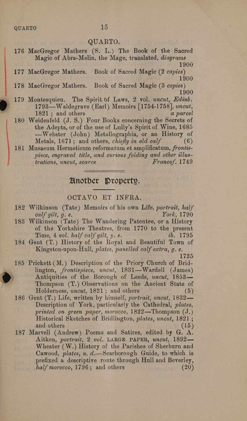  177 178 179 180 181 182 183 184 185 186 187 - QUARTO. Magic of Abra-Melin, the Mage, translated, diagrams 1900 MacGregor Mathers. Book of Sacred Magic (2 copies) 1900 MacGregor Mathers. Book of Sacred Magic (8 copies) 1900 Montesquieu. The Spirit of Laws, 2 vol. uncut, Edinb. 1798— Waldegrave (Harl) Memoirs [1754-1758], uncut, 1821 ; and others a parcel Weidenfeld (J. 8.) Four Books concerning the Secrets of the Adepts, or of the use of Lully’s Spirit of Wine, 1685 —Webster (John) Metallographia, or an History of Metals, 1671; and others, chiefly in old calf (6) Musaeum Hermeticum reformatum et amplificatum, frontis- piece, engraved title, and curious folding and other illus- trations, uncut, scarce | Francof. 1749 Another Property.  OCTAVO ET INFRA. Wilkinson (Tate) Memoirs of his own Life, portrait, half calf gilt, g. é. York, 1790 Wilkinson (Tate) The Wandering Patentee, or a History of the Yorkshire Theatres, from 1770 to the present Time, 4 vol. half calf gilt, y. e. tb. 1795 Gent (T.) History of the Royal and Beautiful Town of Kingston-upon-Hull, plates, panelled calf extra, g. e. 1735 Prickett (M.) Description of the Priory Church of Brid- lington, frontispiece, uncut, 1831—Wardell (James) Antiquities of the Borough of Leeds, uncut, 1853— Thompson (T.) Observations on the Ancient State of Holderness, wncut, 1821; and others (5) Gent (T.) Life, written by himself, portrait, uncut, 1832— Description of York, particularly the Cathedral, plates, printed on green paper, morocco, 1822—Thompson (J.) Historical Sketches of Bridlington, plates, uncut, 1821 ; and-others (15) Marvell (Andrew) Poems and Satires, edited by G. A. Aitken, portrait, 2 vol. LARGE PAPER, uncut, 1892— Wheater (W.) History of the Parishes of Sherburn and Cawood, plates, n. d—Scarborough Guide, to which is prefixed a descriptive route through Hull and Beverley, half morocco, 1796; and others (20)