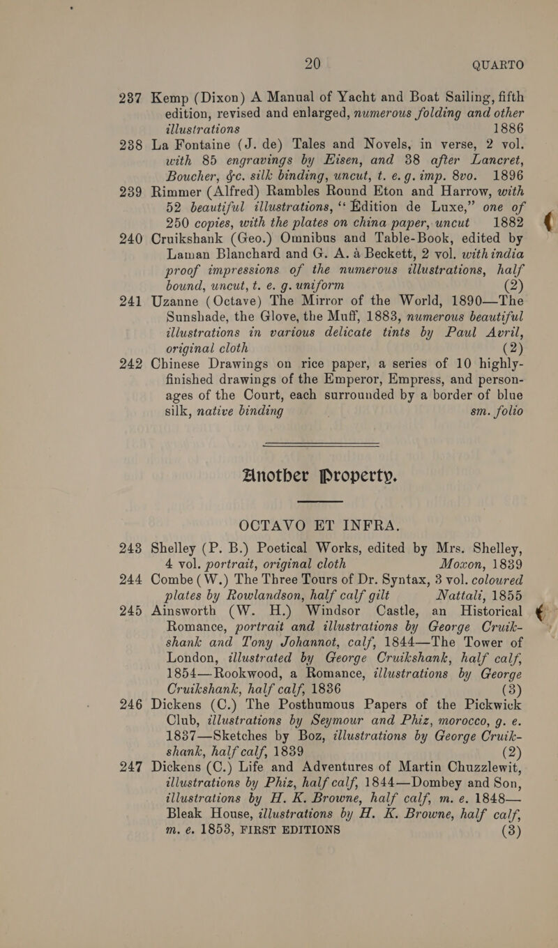 237 238 23 co 240 241 243 244 245 246 247 20 QUARTO Kemp (Dixon) A Manual of Yacht and Boat Sailing, fifth edition, revised and enlarged, numerous folding and other illustrations 1886 La Fontaine (J. de) Tales and Novels, in verse, 2 vol. with 85 engravings by Hisen, and 88 after Lancret, Boucher, &amp;c. silk binding, uncut, t. e.g. imp. 8vo. 1896 Rimmer (Alfred) Rambles Round Eton and Harrow, with 52 beautiful illustrations, ‘dition de Luxe,” one of 250 copies, with the plates on china paper, uncut 1882 Cruikshank (Geo.) Omnibus and Table-Book, edited by Lawman Blanchard and G. A. 4 Beckett, 2 vol. with india proof impressions of the numerous illustrations, half bound, uncut, t. e. g. uniform (2) Uzanne (Octave) The Mirror of the World, 1890—The Sunshade, the Glove, the Muff, 1883, numerous beautiful illustrations in various delicate tints by Paul Avril, original cloth (2) finished drawings of the Emperor, Empress, and person- ages of the Court, each surrounded by a border of blue silk, native binding sm. folio Anotber Property.  OCTAVO ET INFRA. Shelley (P. B.) Poetical Works, edited by Mrs. Shelley, 4 vol. portrait, original cloth Moxon, 1839 Combe ( W.) The Three Tours of Dr. Syntax, 3 vol. coloured plates by Rowlandson, half calf gilt Nattali, 1855 Ainsworth (W. H.) Windsor Castle, an Historical Romance, portrait and illustrations by George Cruik- shank and Tony Johannot, calf, 1844—The Tower of London, illustrated by George Cruikshank, half calf, 1854— Rookwood, a Romance, illustrations by George Cruikshank, half calf, 1836 (3) Dickens (C.) The Posthumous Papers of the Pickwick Club, ¢llustrations by Seymour and Phiz, morocco, g. e. 1837—Sketches by Boz, zllustrations by George Crutk- shank, half calf, 1839 (2) Dickens (C.) Life and Adventures of Martin Chuzzlewit, illustrations by Phiz, half calf, 1844—Dombey and Son, illustrations by H. K. Browne, half calf, m. e. 1848— Bleak House, illustrations by H. K. Browne, half calf, m. €. 1853, FIRST EDITIONS (3) (