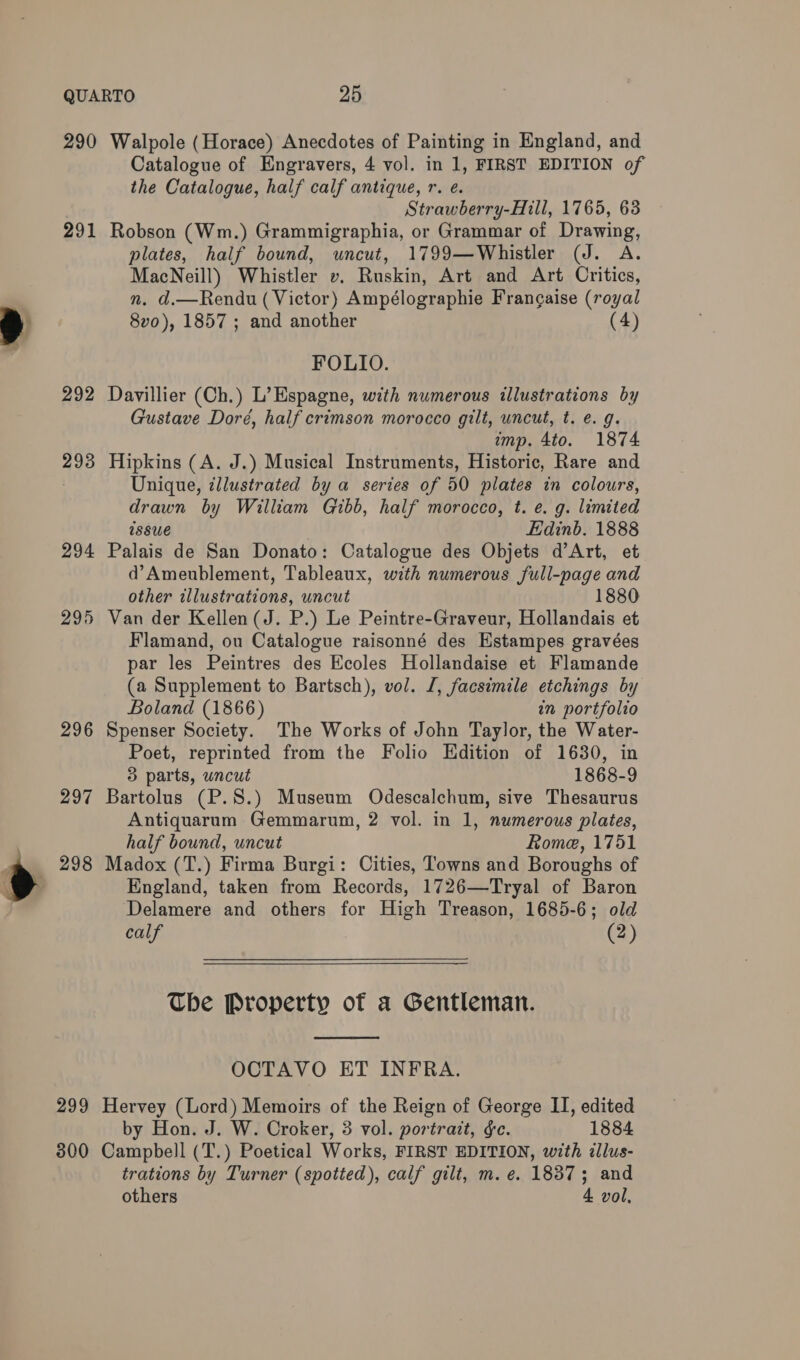 290 291 293 294 295 296 297 e 298 299 300 Walpole (Horace) Anecdotes of Painting in England, and Catalogue of Engravers, 4 vol. in 1, FIRST EDITION of the Catalogue, half calf antique, r. e. Strawberry-Hill, 1765, 63 Robson (Wm.) Grammigraphia, or Grammar of Drawing, plates, half bound, uncut, 1799—Whistler (J. A. MacNeill) Whistler v. Ruskin, Art and Art Critics, n. d.—Rendu (Victor) Ampélographie Frangaise (royal 8vo), 1857 ; and another (4) FOLIO. Davillier (Ch.) L’ Espagne, with numerous illustrations by Gustave Doré, half crimson morocco gilt, uncut, t. e. g. imp. 4to. 1874 Hipkins (A. J.) Musical Instruments, Historic, Rare and Unique, zllustrated by a series of 50 plates in colours, drawn by William Gibb, half morocco, t. e. g. limited wssue Edinb. 1888 Palais de San Donato: Catalogue des Objets d’Art, et d’Ameublement, Tableaux, with numerous full-page and other illustrations, uncut Van der Kellen(J. P.) Le Peintre-Graveur, Hollandais et Flamand, ou Catalogue raisonné des Estampes gravées par les Peintres des Ecoles Hollandaise et Flamande (a Supplement to Bartsch), vol. I, facsimile etchings by Boland (1866) in portfolio Spenser Society. The Works of John Taylor, the Water- Poet, reprinted from the Folio Edition of 1630, in 3 parts, wncut 1868-9 Bartolus (P.8.) Museum Odescalchum, sive Thesaurus Antiquarum Gemmarum, 2 vol. in 1, numerous plates, half bound, uncut Rome, 1751 Madox (T.) Firma Burgi: Cities, Towns and Boroughs of England, taken from Records, 1726—Tryal of Baron Delamere and others for High Treason, 1685-6; old calf (2) The Property of a Gentleman.  OCTAVO ET INFRA. Hervey (Lord) Memoirs of the Reign of George II, edited by Hon. J. W. Croker, 3 vol. portrait, &amp;c. 1884 Campbell (T.) Poetical Works, FIRST EDITION, with illus- trations by Turner (spotted), calf gilt, m. e. 1837; and