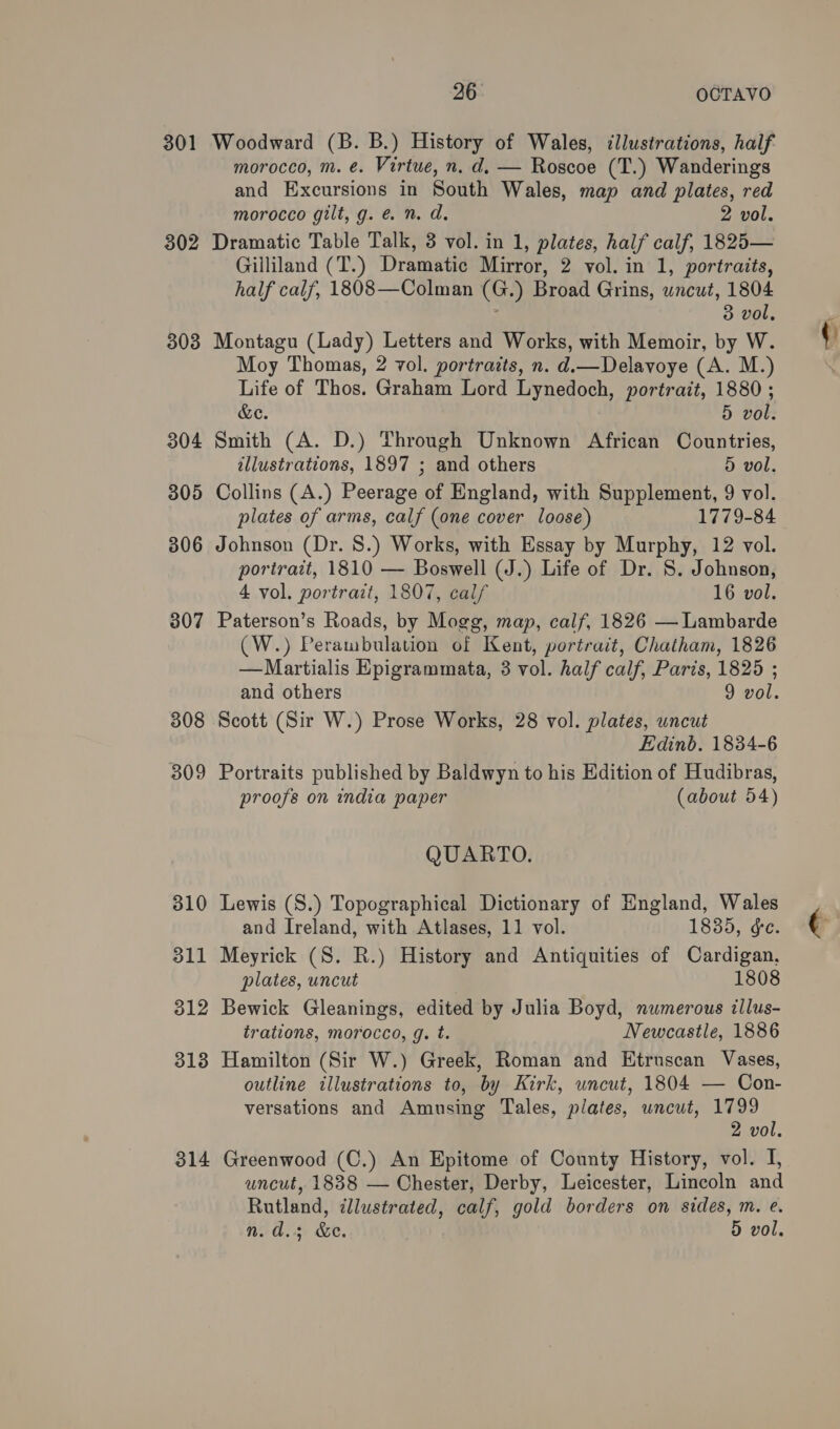301 802 303 304 305 306 307 308 309 310 311 312 313 314 26° OCTAVO Woodward (B. B.) History of Wales, illustrations, half morocco, m. e. Virtue, n. d. — Roscoe (T.) Wanderings and Excursions in South Wales, map and plates, red morocco gilt, g. é&amp; n. d. 2 vol. Dramatic Table Talk, 3 vol. in 1, plates, half calf, 1825— Gilliland (T.) Dramatic Mirror, 2 vol. in 1, portraits, half calf, 1808—Colman (G.) Broad Grins, wncut, 1804 3 vol, Montagu (Lady) Letters and Works, with Memoir, by W. Moy Thomas, 2 vol. portraits, n. d.—Delavoye (A. M.) Life of Thos. Graham Lord Lynedoch, portrait, 1880 ; &amp;e. 5 vol. Smith (A. D.) Through Unknown African Countries, illustrations, 1897 ; and others 5 vol. Collins (A.) Peerage of England, with Supplement, 9 vol. plates of arms, calf (one cover loose) 1779-84 Johnson (Dr. 8.) Works, with Essay by Murphy, 12 vol. portrait, 1810 — Boswell (J.) Life of Dr. 8. Johnson, 4 vol. portrait, 1807, calf 16 vol. Paterson’s Roads, by Mogg, map, calf, 1826 — Lambarde (W.) Perambulation of Kent, portrait, Chatham, 1826 —Martialis Epigrammata, 3 vol. half calf, Paris, 1825 ; and others 9 vol. Scott (Sir W.) Prose Works, 28 vol. plates, uncut Edinb. 1834-6 Portraits published by Baldwyn to his Edition of Hudibras, proofs on india paper (about 54) QUARTO. Lewis (S.) Topographical Dictionary of England, Wales and Ireland, with Atlases, 11 vol. 1835, ge. Meyrick (S. R.) History and Antiquities of Cardigan, plates, uncut 1808 Bewick Gleanings, edited by Julia Boyd, numerous illus- trations, morocco, g. t. Newcastle, 1886 Hamilton (Sir W.) Greek, Roman and Etruscan Vases, outline illustrations to, by Kirk, uncut, 1804 — Con- versations and Amnsing Tales, plates, uncut, 1799 2 vol. Greenwood (C.) An Epitome of County History, vol. I, uncut, 1888 — Chester, Derby, Leicester, Lincoln and Rutland, illustrated, calf, gold borders on sides, m. e.