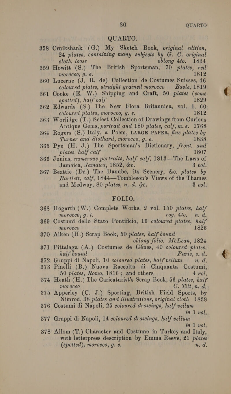 358 359 360 361 362 363 364 365 366 367 368 369 370 371 372 373 374 375 376 377 378 30 QUARTO QUARTO. Cruikshank (G.) My Sketch Book, original edition, 24 plates, containing many subjects by G. C. original cloth, loose oblong 4to. 18384 Howitt (S.) The British Sportsman, 70 plates, red morocco, g. é. 1812 Lucerne (J. R. de) Collection de Costumes Suisses, 46 coloured plates, straight grained morocco _‘- Basle, 1819 Cooke (E. W.) Shipping and Craft, 50 plates (some spotted), half calf 1829 Edwards (S.) The New Flora Britannica, vol. I, 60 coloured plates, morocco, g. é. 1812 Worlidge (T.) Select Collection of Drawings from Curious Antique Gems, portrait and 180 plates, calf, m.e. 1768 Rogers (S.) Italy, a Poem, LARGE PAPER, fine plates by Turner and Stothard, morocco, g. é. 1838 Pye (H. J.) The Sportsman’s Dictionary, front. and plates, half calf 1807 Junius, numerous portraits, half calf, 1818—The Laws of Jamaica, Jamaica, 1852, &amp;e. 3 vol. Beattie (Dr.) The Danube, its Scenery, &amp;c. plates by Bartlett, calf, 1844—Tombleson’s Views of the Thames and Medway, 80 plates, n. d. &amp;c. 3 vol. FOLIO. Hogarth (W.) Complete Works, 2 vol. 150 plates, half morocco, g. t. roy. 4to. n.d. Costumi dello Stato Pontificio, 16 coloured plates, half morocco 1826 Alken (H.) Scrap Book, 50 plates, half bound oblong folio. McLean, 1824 Pittalaga (A.) Costumes de Génes, 40 coloured plates, half bound Paris, s. d. Gruppi di Napoli, 10 coloured plates, half vellum n. d. Pinelli (B.) Nuova Raccolta di Cinquanta Costumi, 50 plates, Roma, 1816 ; and others 4 vol. Heath (H.) The Caricaturist’s Scrap Book, 56 plates, half morocco C. Tilt, n. d. Apperley (C. J.) Sporting, British Field Sports, by Nimrod, 38 plates and illustrations, original cloth 1838 Costumi di Napoli, 25 coloured drawings, half vellum in 1 vol. Gruppi di Napoli, 14 coloured drawings, half vellum in 1 vol. Allom (T.) Character and Costume in Turkey and Italy, with letterpress description by Emma Reeve, 21 plates (spotted), morocco, g. é. n. da.