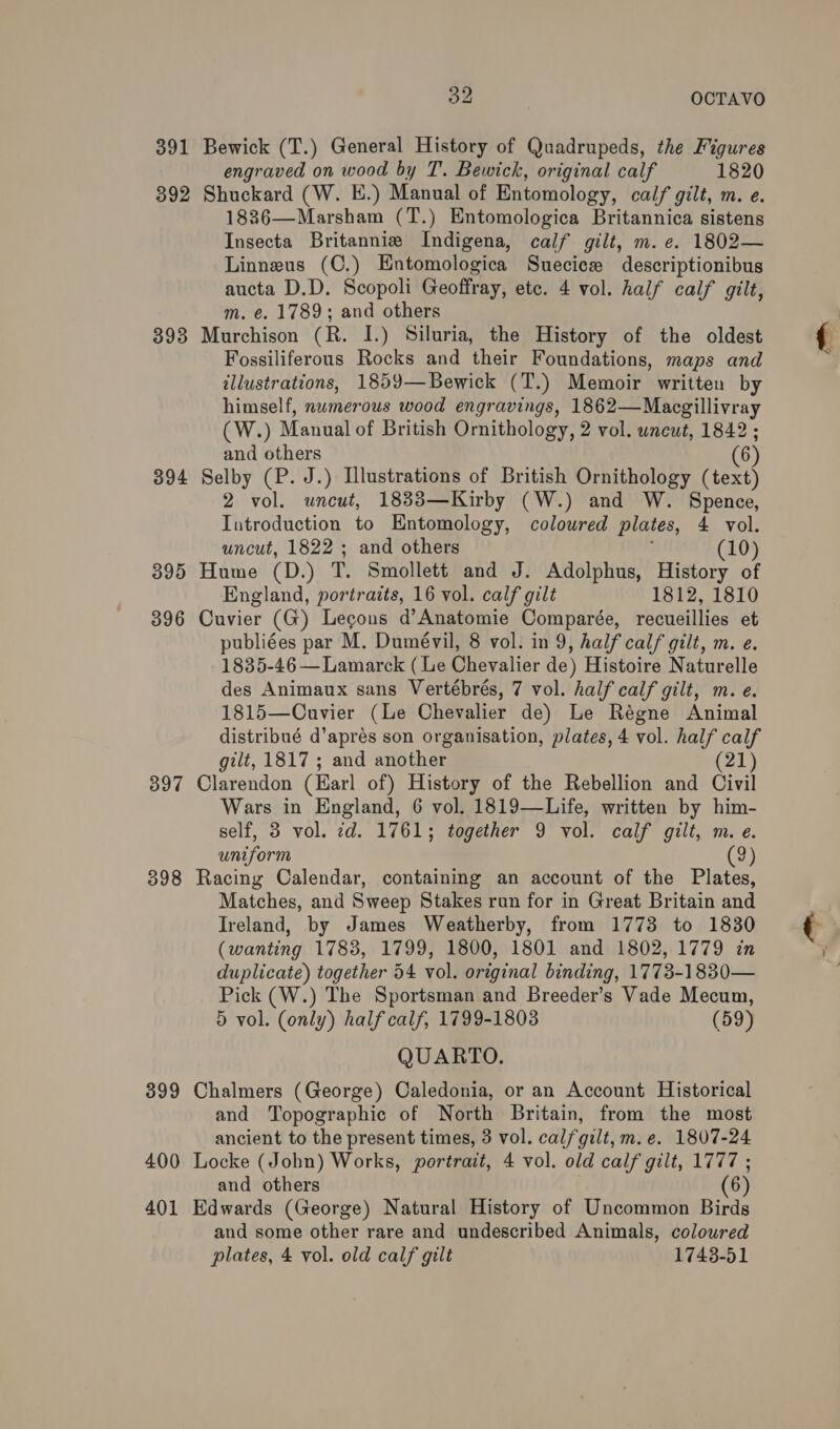 391 Bewick (T.) General History of Quadrupeds, the Figures engraved on wood by T. Bewick, original calf 1820 392 Shuckard (W. HE.) Manual of Entomology, calf gilt, m. e. 1886—Marsham (T.) Entomologica Britannica sistens Insecta Britannie Indigena, calf gilt, m. e. 1802— Linneus (C.) Entomologica Suecicew descriptionibus aucta D.D. Scopoli Geoffray, etc. 4 vol. half calf gilt, m. e. 1789; and others 893 Murchison (R. I.) Siluria, the History of the oldest Fossiliferous Rocks and their Foundations, maps and illustrations, 1859—Bewick (T.) Memoir written by himself, numerous wood engravings, 1862—Macgillivray (W.) Manual of British Ornithology, 2 vol. uncut, 1842 ; and others (6) 394 Selby (P. J.) Illustrations of British Ornithology (text) 2 vol. uncut, 1833—Kirby (W.) and W. Spence, Introduction to Entomology, coloured plates, 4 vol. uncut, 1822 ; and others (10) 395 Hume (D.) T, Smollett and J. Adolphus, History of England, portraits, 16 vol. calf gilt 1812, 1810 396 Cuvier (G) Legons d’Anatomie Comparée, recueillies et publiées par M. Dumévil, 8 vol. in 9, half calf gilt, m. e. 1835-46 — Lamarck (Le Chevalier de) Histoire Naturelle des Animaux sans Vertébrés, 7 vol. half calf gilt, m. e. 1815—Cuvier (Le Chevalier de) Le Régne Animal distribué d’aprés son organisation, plates, 4 vol. half calf gilt, 1817 ; and another (21) 397 Clarendon (Earl of) History of the Rebellion and Civil Wars in England, 6 vol. 1819—Life, written by him- self, 3 vol. 7d. 1761; together 9 vol. calf gilt, m. e. uniform 9 398 Racing Calendar, containing an account of the Plates, Matches, and Sweep Stakes run for in Great Britain and Ireland, by James Weatherby, from 1773 to 1830 (wanting 1783, 1799, 1800, 1801 and 1802, 1779 in duplicate) together 54 vol. original binding, 1773-1830— Pick (W.) The Sportsman and Breeder’s Vade Mecum, 5 vol. (only) half calf, 1799-1803 (59) QUARTO. 399 Chalmers (George) Caledonia, or an Account Historical and Topographic of North Britain, from the most ancient to the present times, 3 vol. calf gilt, m.e. 1807-24 400 Locke (John) Works, portrait, 4 vol. old calf gilt, 1777 ; and others (6) 401 Edwards (George) Natural History of Uncommon Birds and some other rare and undescribed Animals, coloured plates, 4 vol. old calf gilt 1743-51