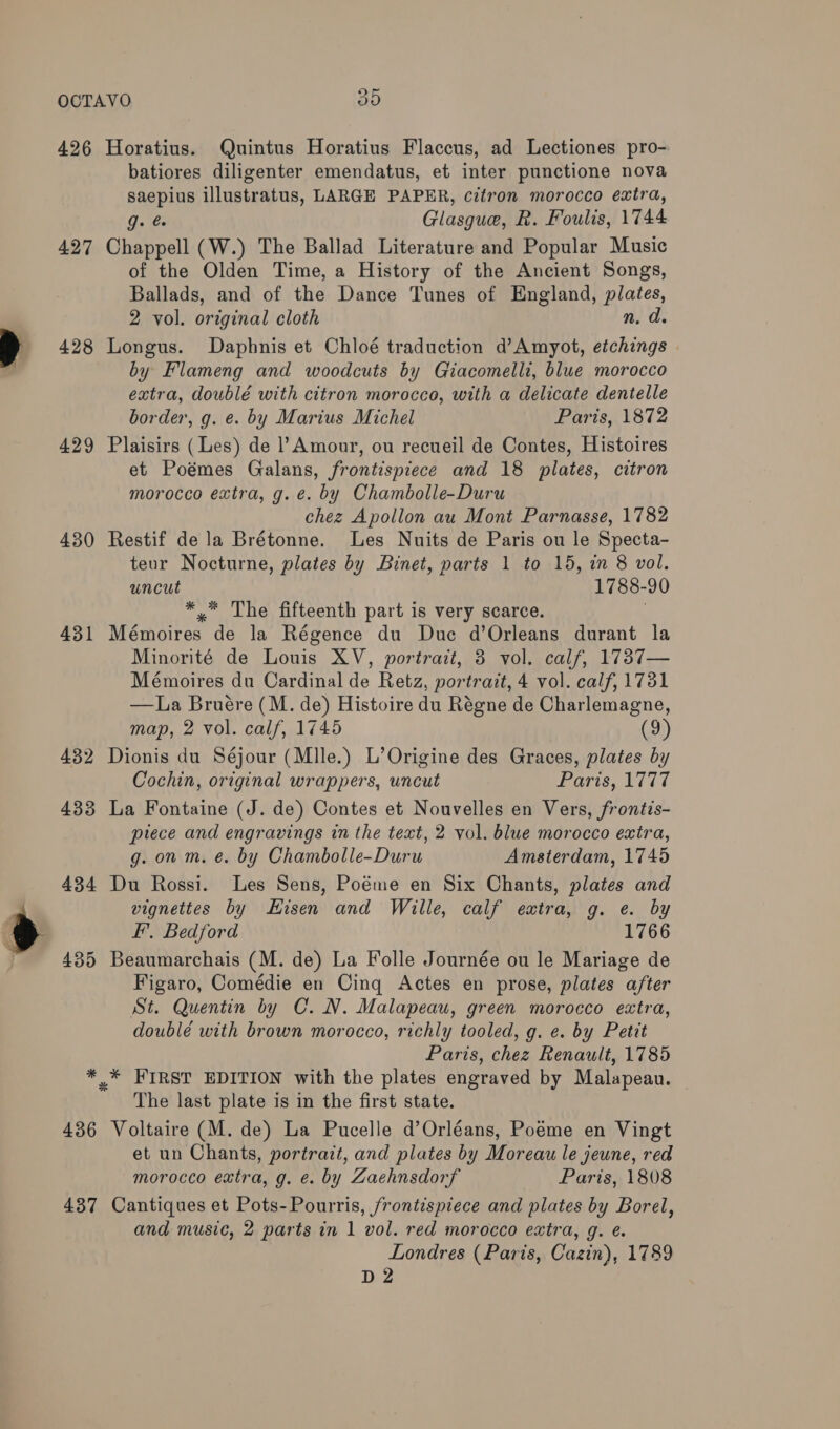 426 427 428 429 430 431 432 433 434 435 * 436 437 Horatius. Quintus Horatius Flaccus, ad Lectiones pro- batiores diligenter emendatus, et inter punctione nova saepius illustratus, LARGE PAPER, citron morocco eaira, Gas Glasgue, R. Foulis, 1744 Chappell (W.) The Ballad Literature and Popular Music of the Olden Time, a History of the Ancient Songs, Ballads, and of the Dance Tunes of England, plates, 2 vol. original cloth n. ad Longus. Daphnis et Chloé traduction d’Amyot, etchings by Flameng and woodcuts by Giacomelli, blue morocco extra, doublé with citron morocco, with a delicate dentelle border, g. e. by Marius Michel Paris, 1872 Plaisirs (Les) de l’Amour, ou recueil de Contes, Histoires et Poémes Galans, frontispiece and 18 plates, citron morocco extra, g. e. by Chambolle-Duru chez Apollon au Mont Parnasse, 1782 Restif de la Brétonne. Les Nuits de Paris ou le Specta- teur Nocturne, plates by Binet, parts 1 to 15, in 8 vol. uncut 1788-90 ** The fifteenth part is very scarce. | Mémoires de la Régence du Duc d’Orleans durant la Minorité de Louis XV, portrait, 3 vol. calf, 1737— Mémoires du Cardinal de Retz, portrait, 4 vol. calf, 1731 —La Bruére (M. de) Histoire du Régne de Charlemagne, map, 2 vol. calf, 1745 (9) Dionis du Séjour (Mlle.) L’Origine des Graces, plates by Cochin, original wrappers, uncut Paris, 1777 La Fontaine (J. de) Contes et Nouvelles en Vers, frontis- piece and engravings in the text, 2 vol. blue morocco extra, g. on m. é. by Chambolle-Duru Amsterdam, 1745 Du Rossi. Les Sens, Poéme en Six Chants, plates and vignettes by Hisen and Wille, calf extra, g. e. by F, Bedford 1766 Beaumarchais (M. de) La Folle Journée ou le Mariage de Figaro, Comédie en Cinq Actes en prose, plates after St. Quentin by C. N. Malapeau, green morocco extra, doublé with brown morocco, richly tooled, g. e. by Petit Paris, chez Renault, 1785 The last plate is in the first state. Voltaire (M. de) La Pucelle d’Orléans, Poéme en Vingt et un Chants, portrait, and plates by Moreau le jeune, red morocco extra, g. e. by Zaehnsdorf Paris, 1808 Cantiques et Pots-Pourris, frontispiece and plates by Borel, and music, 2 parts in 1 vol. red morocco extra, g. é. Londres (Paris, Cazin), 1789 D2