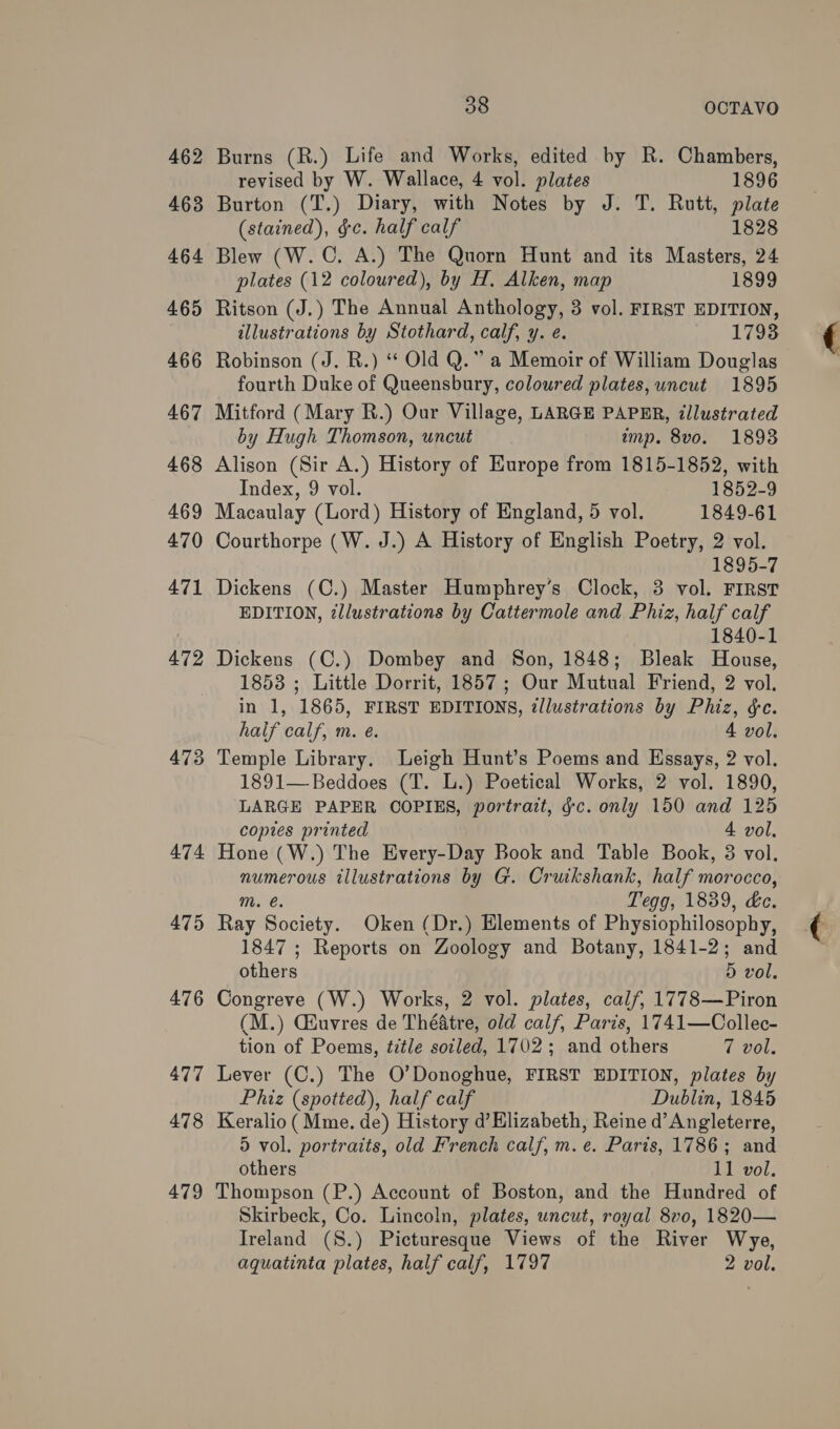 462 463 464 465 466 467 468 469 470 471 472 473 474 475 476 477 478 479 38 OCTAVO Burns (R.) Life and Works, edited by R. Chambers, revised by W. Wallace, 4 vol. plates 1896 Burton (T.) Diary, with Notes by J. T. Rutt, plate (stained), fc. half calf 1828 Blew (W. C. A.) The Quorn Hunt and its Masters, 24 plates (12 coloured), by H. Alken, map 1899 Ritson (J.) The Annual Anthology, 3 vol. FIRST EDITION, illustrations by Stothard, calf, y. e. 1793 Robinson (J. R.) ‘ Old Q.” a Memoir of William Douglas fourth Duke of Queensbury, coloured plates, uncut 1895 Mitford (Mary R.) Our Village, LARGE PAPER, illustrated by Hugh Thomson, uncut ammp. 8vo. 1893 Alison (Sir A.) History of Europe from 1815-1852, with Index, 9 vol. 1852-9 Macaulay (Lord) History of England, 5 vol. 1849-61 Courthorpe (W. J.) A History of English Poetry, 2 vol. 1895-7 Dickens (C.) Master Humphrey’s Clock, 3 vol. FIRST EDITION, ¢llustrations by Cattermole and Phiz, half calf 1840-1 Dickens (C.) Dombey and Son, 1848; Bleak House, 1853 ; Little Dorrit, 1857 ; Our Mutual Friend, 2 vol. in 1, 1865, FIRST EDITIONS, zllustrations by Phiz, §c. haif calf, m. e. 4 vol. Temple Library. Leigh Hunt’s Poems and Essays, 2 vol. 1891—Beddoes (T. L.) Poetical Works, 2 vol. 1890, LARGE PAPER COPIES, portrait, &amp;c. only 150 and 125 copies printed 4 vol. Hone (W.) The Every-Day Book and Table Book, 3 vol. numerous illustrations by G. Cruikshank, half morocco, m. @. Tegg, 1839, &amp;e. Ray Society. Oken (Dr.) Elements of Physiophilosophy, 1847 ; Reports on Zoology and Botany, 1841-2; and others 5 vol, Congreve (W.) Works, 2 vol. plates, calf, 1778—Piron (M.) Ghuvres de Théatre, old calf, Paris, 1741—Collec- tion of Poems, éitle soiled, 1702; and others 7 vol. Lever (C.) The O’Donoghue, FIRST EDITION, plates by Phiz (spotted), half calf Dublin, 1845 Keralio (Mme. de) History d’Elizabeth, Reine d’ Angleterre, 5 vol. portraits, old French calf, m.e. Paris, 1786; and others 11 vol. Thompson (P.) Account of Boston, and the Hundred of Skirbeck, Co. Lincoln, plates, uncut, royal 8v0, 1820— Ireland (S.) Picturesque Views of the River Wye, aquatinta plates, half calf, 1797 2 vol.