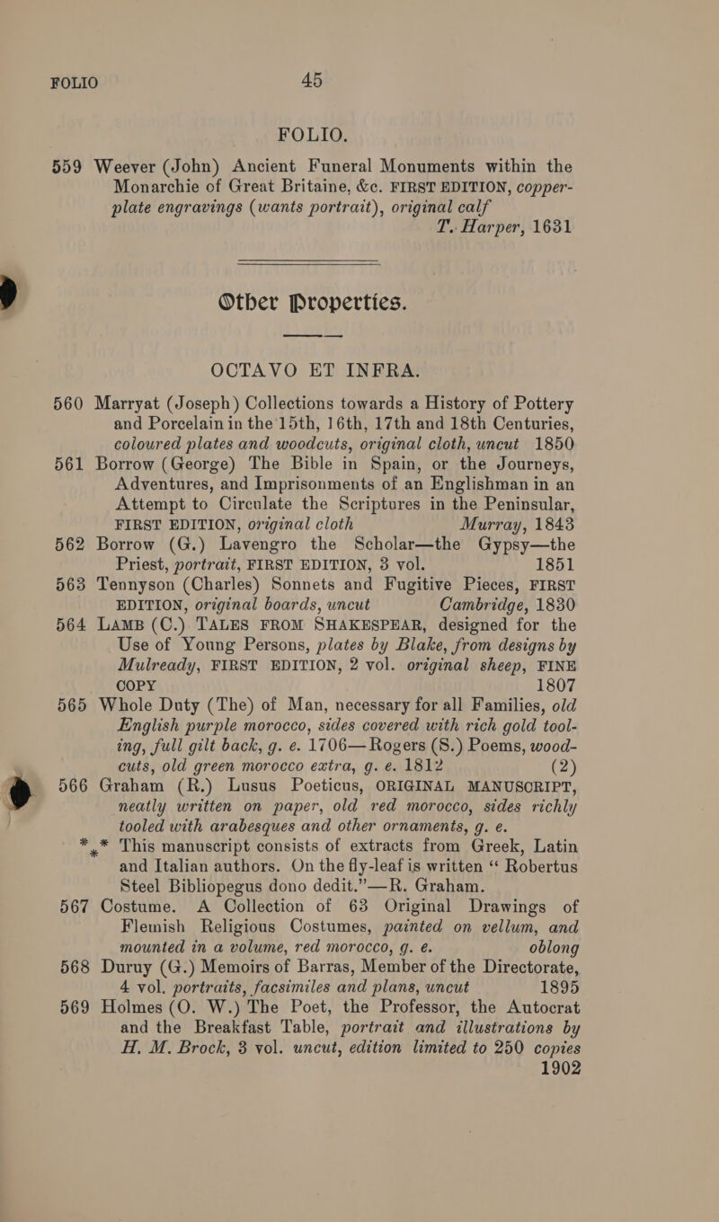 FOLIO. 559 Weever (John) Ancient Funeral Monuments within the Monarchie of Great Britaine, &amp;c. FIRST EDITION, copper- plate engravings (wants portrait), original calf T. Harper, 1631 Otber Properties. ne OCTAVO ET INFRA. 560 Marryat (Joseph) Collections towards a History of Pottery and Porcelain in the 15th, 16th, 17th and 18th Centuries, coloured plates and woodcuts, original cloth, uncut 1850 561 Borrow (George) The Bible in Spain, or the Journeys, Adventures, and Imprisonments of an Englishman in an Attempt to Circulate the Scriptures in the Peninsular, FIRST EDITION, original cloth Murray, 1843 562 Borrow (G.) Lavengro the Scholar—the Gypsy—the Priest, portrait, FIRST EDITION, 3 vol. 563 Tennyson (Charles) Sonnets and Fugitive Pieces, FIRST EDITION, orginal boards, uncut Cambridge, 1830 564 Lams (C.) TALES FROM SHAKESPEAR, designed for the Use of Young Persons, plates by Blake, from designs by Mulready, FIRST EDITION, 2 vol. original sheep, FINE COPY 1807 565 Whole Duty (The) of Man, necessary for all Families, old English purple morocco, sides covered with rich gold tool- ing, full gilt back, g. e. 1706— Rogers (S.) Poems, wood- cuts, old green morocco extra, g. é. 1812 (2) 566 Graham (R.) Lusus Poeticus, ORIGINAL MANUSCRIPT, neatly written on paper, old red morocco, sides richly tooled with arabesques and other ornaments, g. e. *,.* This manuscript consists of extracts from Greek, Latin and Italian authors. On the fly-leaf is written ‘“‘ Robertus Steel Bibliopegus dono dedit.”—R. Graham. 567 Costume. A Collection of 63 Original Drawings of Flemish Religious Costumes, painted on vellum, and mounted in a volume, red morocco, g. é. oblong 568 Duruy (G.) Memoirs of Barras, Member of the Directorate, 4 vol. portraits, facsimiles and plans, uncut 1895 569 Holmes (O. W.) The Poet, the Professor, the Autocrat and the Breakfast Table, portrait and illustrations by H, M. Brock, 3 vol. uncut, edition limited to 250 copies 1902