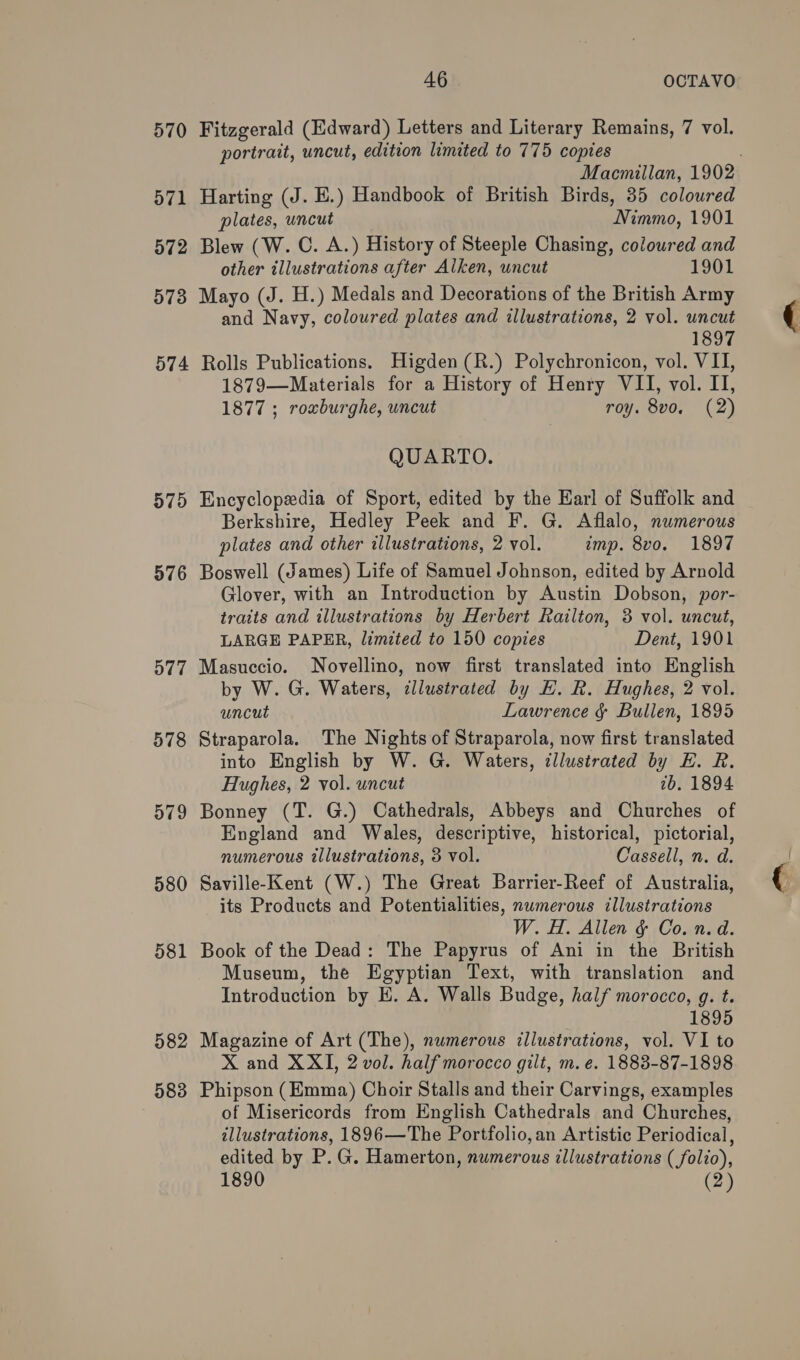 570 d71 572 573 574 575 576 577 580 58 — 582 583 46 OCTAVO Fitzgerald (Edward) Letters and Literary Remains, 7 vol. portrait, uncut, edition limited to 775 copies Macmillan, 1902 Harting (J. E.) Handbook of British Birds, 35 coloured plates, uncut Nimmo, 1901 Blew (W. C. A.) History of Steeple Chasing, coloured and other illustrations after Alken, uncut 1901 Mayo (J. H.) Medals and Decorations of the British Army and Navy, coloured plates and illustrations, 2 vol. uncut 1897 Rolls Publications. Higden(R.) Polychronicon, vol. VII, 1879—Materials for a History of Henry VII, vol. II, 1877 ; roxburghe, uncut roy. 8vo. (2) QUARTO. Encyclopedia of Sport, edited by the Earl of Suffolk and Berkshire, Hedley Peek and F. G. Aflalo, numerous plates and other illustrations, 2 vol. imp. 8vo. 1897 Boswell (James) Life of Samuel Johnson, edited by Arnold Glover, with an Introduction by Austin Dobson, por- traits and illustrations by Herbert Railton, 3 vol. uncut, LARGE PAPER, limited to 150 copies Dent, 1901 Masuccio. Novellino, now first translated into English by W. G. Waters, illustrated by E. R. Hughes, 2 vol. uncut Lawrence &amp; Bullen, 1895 Straparola. The Nights of Straparola, now first translated into English by W. G. Waters, illustrated by HE. R. Hughes, 2 vol. uncut 2b. 1894 Bonney (T. G.) Cathedrals, Abbeys and Churches of England and Wales, descriptive, historical, pictorial, numerous illustrations, 3 vol. Cassell, n. d. Saville-Kent (W.) The Great Barrier-Reef of Australia, its Products and Potentialities, numerous illustrations W. H. Allen &amp; Co. n.d. Book of the Dead: The Papyrus of Ani in the British Museum, the Egyptian Text, with translation and Introduction by E. A. Walls Budge, half morocco, g. t. 1895 Magazine of Art (The), numerous illustrations, vol. VI to X and XXI, 2 vol. half morocco gilt, m. e. 1883-87-1898 Phipson (Emma) Choir Stalls and their Carvings, examples of Misericords from English Cathedrals and Churches, illustrations, 1896—The Portfolio,an Artistic Periodical, edited by P. G. Hamerton, numerous illustrations ( folio),