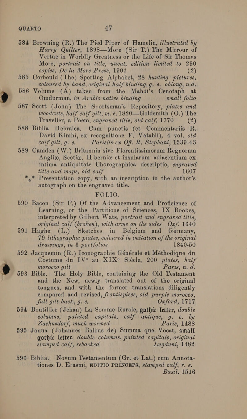 584 Browning (R.) The Pied Piper of Hamelin, ¢llustrated by Harry Quilter, 1898—More (Sir T.) The Mirrour of Vertue in Worldly Greatness or the Life of Sir Thomas More, portrait on title, uncut, edition limited to 290 copies, De la More Press, 1902 (2) 585 Corbould (The) Sporting Alphabet, 28 hunting pictures, coloured by hand, original half binding, g. e. oblong, n.d. 586 Volume (A) taken from the Mahdi’s Cenotaph at Omdurman, in Arabic native binding small folio 587 Scott (John) The Sportsman’s Repository, plates and woodcuts, half calf gilt, m. e. 1820—Goldsmith (O.) The Traveller, a Poem, engraved title, old calf, 1770 (2) 588 Biblia Hebraica. Cum punctis (et Commentariis R. David Kimhi, ex recognitione F. Vatabli), 4 vol. old calf gilt, g. e. Parisiis ex Off. R. Stephani, 1539-43 589 Camden (W.) Britannia sive Florentissimorum Regnorum Anglise, Scotize, Hiberniz et insularum adiacentium ex intima antiquitate Chorographica descriptio, engraved title and maps, old calf 1607 *,.* Presentation copy, with an inscription in the author’s autograph on the engraved title. FOLIO. 590 Bacon (Sir F.) Of the Advancement and Proficience of Learning, or the Partitions of Sciences, IX Bookes, interpreted by Gilbert Wats, portrait and engraved title, original calf (broken), with arms on the sides Oxf. 1640 591 Haghe (L.) Sketches in Belgium and Germany, 79 lithographic plates, coloured in imitation of the original drawings, in 3 portfolios 1840-50 592 Jacquemin (R.) Iconographie Générale et Méthodique du Costume du IV® au XIX® Siécle, 200 plates, half morocco gilt Paris, n. d. 593 Bible. The Holy Bible, containing the Old Testament and the New, newly translated out of the original tongues, and with the former translations diligently compared and revised, frontispiece, old purple morocco, full gilt back, g. e. Oxford, 1717 594 Boutillier (Jehan) La Somme Rurale, gothic letter, double columns, painted capitals, calf antique, g. e. by Zaehnsdorf, much wormed Paris, 1488 595 Janua (Johannes Balbus de) Summa que Vocat, small gothic letter, double columns, painted capitals, original stamped calf, rebacked Lugduni, 1482 596 Biblia. Novum Testamentum (Gr. et Lat.) cum Annota- tiones D. Krasmi, EDITIO PRINCEPS, stamped calf, r. e. Basil. 1516