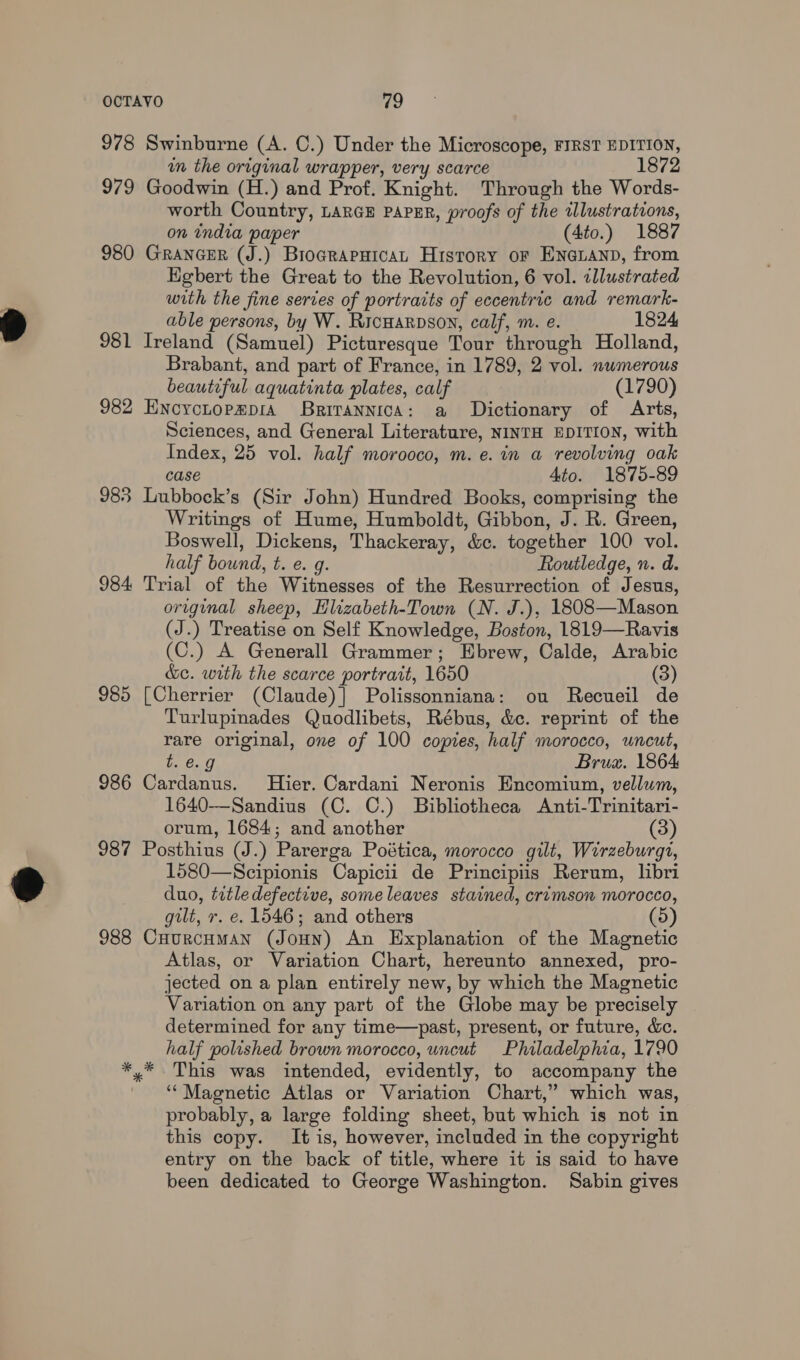 978 Swinburne (A. C.) Under the Microscope, FIRST EDITION, in the original wrapper, very scarce 1872 979 Goodwin (H.) and Prof. Knight. Through the Words- worth Country, LARGE PAPER, proofs of the illustrations, on india paper (4to.) 1887 980 GrancER (J.) BrograpuicaL History or Ena@zanp, from EKgbert the Great to the Revolution, 6 vol. illustrated with the fine series of portraits of eccentric and remark- able persons, by W. Ricuarpson, calf, m. e. 1824 981 Ireland (Samuel) Picturesque Tour through Holland, Brabant, and part of France, in 1789, 2 vol. numerous beautiful aquatinta plates, calf (1790) 982 Encrctopz@pra BRITANNICA: a Dictionary of Arts, Sciences, and General Literature, NINTH EDITION, with Index, 25 vol. half morooco, m. e. in a revolving oak case Ato. 1875-89 983 Lubbock’s (Sir John) Hundred Books, comprising the Writings of Hume, Humboldt, Gibbon, J. R. Green, Boswell, Dickens, Thackeray, &amp;e. together 100 vol. half bound, t. e. g. Routledge, n. d. 984 Trial of the Witnesses of the Resurrection of Jesus, original sheep, Hlizabeth-Town (N. J.), 1808—Mason (J.) Treatise on Self Knowledge, Boston, 1819—Ravis (C.) A Generall Grammer; Ebrew, Calde, Arabic &amp;c. with the scarce portrait, 1650 (3) 985 [Cherrier (Claude)] Polissonniana: ou Recueil de Turlupinades Quodlibets, Rébus, &amp;c. reprint of the rare original, one of 100 copies, half morocco, uncut, b, 6.9 Brua. 1864 986 Cardanus. Hier. Cardani Neronis Encomium, vellum, 1640—-Sandius (C. C.) Bibliotheca Anti-Trinitari- orum, 1684; and another (3) 987 Posthius (J.) Parerga Poética, morocco gilt, Wirzeburgt, 1580—Scipionis Capicii de Principiis Rerum, libri duo, titledefective, some leaves stained, crimson morocco, gilt, r. e. 1546; and others (5) 988 CuurcHmMan (JouHn) An Explanation of the Magnetic Atlas, or Variation Chart, hereunto annexed, pro- jected on a plan entirely new, by which the Magnetic Variation on any part of the Globe may be precisely determined for any time—past, present, or future, &amp;c. half polished brown morocco, uncut Philadelphia, 1790 *,* This was intended, evidently, to accompany the ' “ Maenetic Atlas or Variation Chart,” which was, probably, a large folding sheet, but which is not in this copy. It is, however, included in the copyright entry on the back of title, where it is said to have been dedicated to George Washington. Sabin gives