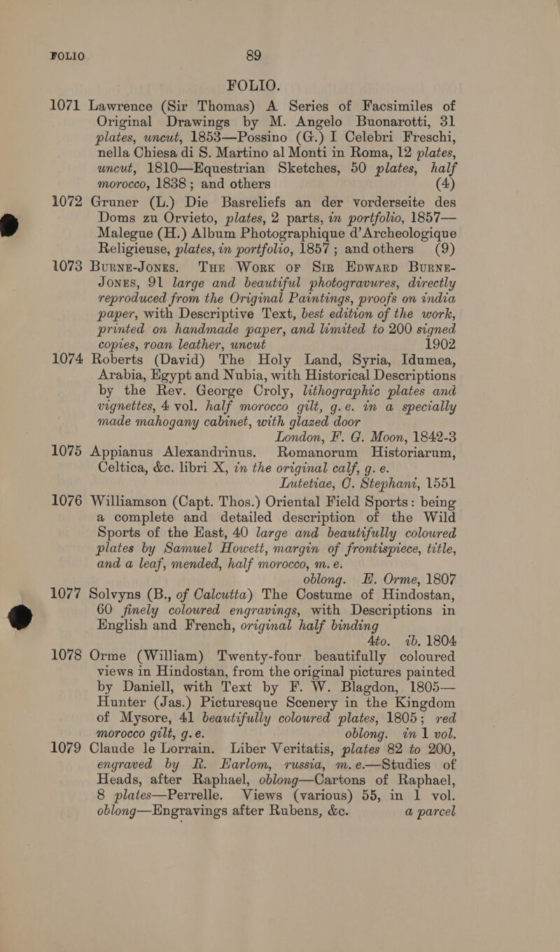 FOLIO. 1071 Lawrence (Sir Thomas) A Series of Facsimiles of Original Drawings by M. Angelo Buonarotti, 31 plates, uncut, 1853—Possino (G.) I Celebri Freschi, nella Chiesa di S. Martino al Monti in Roma, 12 plates, uncut, 1810—Kquestrian Sketches, 50 plates, half morocco, 1838; and others (4) 1072 Gruner (L.) Die Basreliefs an der vorderseite des Doms zu Orvieto, plates, 2 parts, in portfolio, 1857— Malegue (H.) Album Photographique d’Archeologique Religieuse, plates, in portfolio, 1857; andothers (9) 1073 Burne-Jones. THe Worx or Sir Epwarp Burne- Jones, OL large and beautiful photogravures, directly reproduced from the Original Paintings, proofs on india paper, with Descriptive Text, best edition of the work, printed on handmade paper, and limited to 200 signed copies, roan leather, uncut 1902 1074 Roberts (David) The Holy Land, Syria, Idumea, Arabia, Egypt and Nubia, with Historical Descriptions by the Rev. George Croly, lithographic plates and vignettes, 4 vol. half morocco gilt, g.e. in a specially made mahogany cabinet, with glazed door London, F’. G. Moon, 1842-3 1075 Appianus Alexandrinus. Romanorum Historiarum, Celtica, &amp;e. libri X, in the original calf, g. e. Liutetiae, O, Stephani, 1551 1076 Williamson (Capt. Thos.) Oriental Field Sports: being a complete and detailed description of the Wild Sports of the Hast, 40 large and beautifully coloured plates by Samuel Howett, margin of frontispiece, title, and a leaf, mended, half morocco, m. e. oblong. HE. Orme, 1807 1077 Solvyns (B., of Calcutta) The Costume of Hindostan, 60 finely colowred engravings, with Descriptions in English and French, original half binding Ato. 7b. 1804 1078 Orme (William) Twenty-four beautifully coloured views in Hindostan, from the original pictures painted by Daniell, with Text by F. W. Blagdon, 1805— Hunter (Jas.) Picturesque Scenery in the Kingdom of Mysore, 41 beautifully coloured plates, 1805; red morocco gilt, g.e. oblong. in 1 vol. 1079 Claude le Lorrain. Liber Veritatis, plates 82 to 200, engraved by R. Harlom, russia, m.e—Studies of Heads, after Raphael, oblong—Cartons of Raphael, 8 plates—Perrelle. Views (various) 55, in 1 vol. oblong—Hngravings after Rubens, &amp;c. a parcel