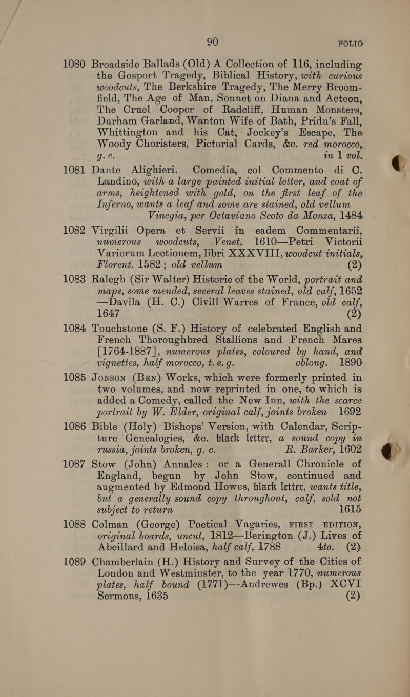 1080 Broadside Ballads (Old) A Collection of 116, including the Gosport Tragedy, Biblical History, with curious woodcuts, The Berkshire Tragedy, The Merry Broom- field, The Age of Man, Sonnet on Diana and Acteon, The Cruel Cooper of Radcliff, Human Monsters, Durham Garland, Wanton Wife of Bath, Pridu’s Fall, Whittington and his Cat, Jockey’s Escape, The Woody Choristers, Pictorial Cards, &amp;c. red morocco, gq. @. in 1 vol. 1081 Dante Alighieri. Comedia, col Commento di C. Landino, with a large painted initial letter, and coat of arms, heightened with gold, on the first leaf of the Inferno, wants a leaf and some are stained, old vellum Vinegia, per Octaviano Scoto da Monza, 1484 1082 Virgilii Opera et Servii in eadem Commentarii, numerous woodcuts, Venet. 1610—Petri Victorii Variorum Lectionem, libri XXX VIII, woodcut initials, Florent. 1582; old vellum (2) 1083 Ralegh (Sir Walter) Historie of the World, portrazt and maps, some mended, several leaves stained, old calf, 1652 —Davila (H. C.) Civill Warres of France, old calf, 1647 (2) 1084 Touchstone (S. F.) History of celebrated English and. French Thoroughbred Stallions and French Mares [1764-1887], numerous plates, coloured by hand, and vignettes, half morocco, t. e.g. oblong. 1890 1085 Jonson (Ben) Works, which were formerly printed in two volumes, and now reprinted in one, to which is added a Comedy, called the New Inn, with the scarce portrait by W. Elder, original calf, joints broken 1692 1086 Bible (Holy) Bishops’ Version, with Calendar, Scrip- ture Genealogies, c&amp;c. black letter, a sound copy in russia, joints broken, g. é. R. Barker, 1602 1087 Stow (John) Annales: or a Generall Chronicle of England, begun by John Stow, continued and augmented by Edmond Howes, black letter, wants ttle, but a generally sound copy throughout, calf, sold not subject to return 1615 1088 Colman (George) Poetical Vagaries, FIRST EDITION, original boards, uncut, 1812—Berington (J.) Lives of Abeillard and Heloisa, half calf, 1788 4to. (2) 1089 Chamberlain (H.) History and Survey of the Cities of London and Westminster, to the year 1770, numerous plates, half bound (1771)—-Andrewes (Bp.) XCVI Sermons, 1635 (2)  q