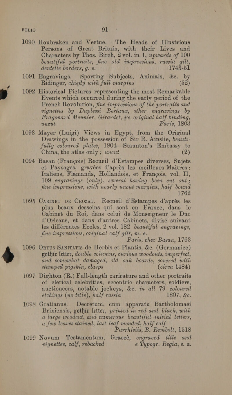 1090 Houbraken and Vertue. The Heads of Illustrious Persons of Great Britain, with their Lives and Characters by Thos. Birch, 2 vol. in 1, wpwards of 100 beautiful portraits, fine old impressions, russia gilt, dentelle borders, g. e. 1743-51 1091 Engravings. Sporting Subjects, Animals, &amp;c. by Ridinger, chiefly with full margins (52) 1092 Historical Pictures representing the most Remarkable Events which occurred during the early period of the French Revolution, fine impressions of the portraits and vignettes by Duplessi Bertaux, other engravings by Fragonard Meunier, Girardet, §c. original half binding, uncut Paris, 1803 1093 Mayer (Luigi) Views in Egypt, from the Original Drawings in the possession of Sir R. Ainslie, beautz- fully coloured plates, 1804—Staunton’s Embassy to China, the atlas only ; uncut (2) 1094 Basan (Francois) Recueil d’Hstampes diverses, Sujets et Paysages, gravées d’apres les meilleurs Maitres : Italiens, Flamands, Hollandois, et Frangois, vol. II, 109 engravings (only), several having been cut out; fine impressions, with nearly uncut margins, half bound 1762 1095 CapineT DE Crozat. Recueil d’Hstampes d’aprés les plus beaux desseins qui sont en France, dans le Cabinet du Roi, dans celui de Monseigneur le Duc d’Orleans, et dans d’autres Cabinets, divisé suivant les différentes Hcoles, 2 vol. 182 beautiful engravings, fine wmpressions, original calf gilt, m. e. Paris, chez Basan, 1763 1096 Orrus Sanitatis de Herbis et Plantis, &amp;c. (Germanice) gothic letter, double columns, curious woodcuts, imperfect, and somewhat damaged, old oak boards, covered with stamped pigskin, clasps (circa 1484) 1097 Dighton (R.) Full-length caricature and other portraits of clerical celebrities, eccentric characters, soldiers, auctioneers, notable jockeys, &amp;c. in all 79 coloured etchings (no tatle), half russia 1807, Sc. 1098 Gratianus. Decretum, cum apparatu Bartholomaei Brixiensis, gothic letter, printed in red and black, with a large woodcut, and numerous beautiful initial letiers, a few leaves stained, last leaf mended, half calf Parrhisiis, B. Rembolt, 1518 1099 Novum ‘Testamentum, Graecé, engraved title and vignettes, calf, rebacked e Typogr. Regia, s. a.