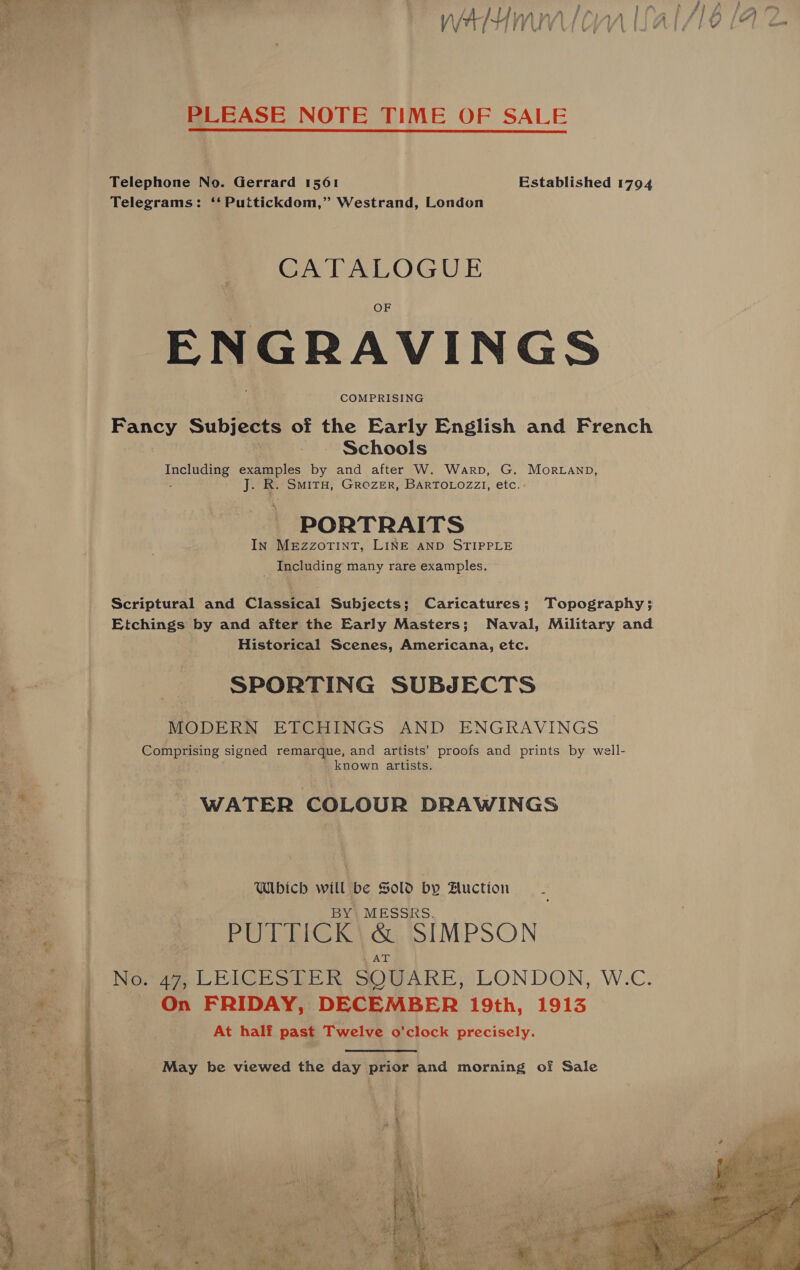 : A aon ‘ee  Ot 2 pied y 2 cee a .” . ree Ess ate a if ae 2 ee ee ee an - a a Hn ‘ mA fA) | . Pl pA A es ae \/7 MWVLICAA Li AT/LO (42 YVLIGGEIZ FY = PLEASE NOTE TIME OF SALE Telephone No. Gerrard 1561 Established 1794 Telegrams: ‘‘ Puttickdom,” Westrand, London CATALOGUE ENGRAVINGS Fancy Subjects of the Early English and French Schools pce examples by and after W. Warp, G. Morvanp, i: R. SMITH, GROZER, BARTOLOZZI, etc.» PORTRAITS In MeEzzoTinT, LINE AND STIPPLE ° Including many rare examples. Scriptural and Classical Subjects; Caricatures; Topography; Etchings by and after the Early Masters; Naval, Military and Historical Scenes, Americana, etc. =a SPORTING SUBJECTS MODERN ETCHINGS AND ENGRAVINGS Comprising signed remarque, and artists’ proofs and prints by well- _ known artists. uf - WATER COLOUR DRAWINGS eS : Which will be Sold by Huction _ oo€ . BY, MESSRS. | PREG Ie CL SIMPSON a No. ie LEICRESLTER SQUARE, LONDON, W.C. e. | On FRIDAY, DECEMBER 19th, 1913 At half past Twelve o'clock precisely.   May be viewed the day prior and morning of Sale
