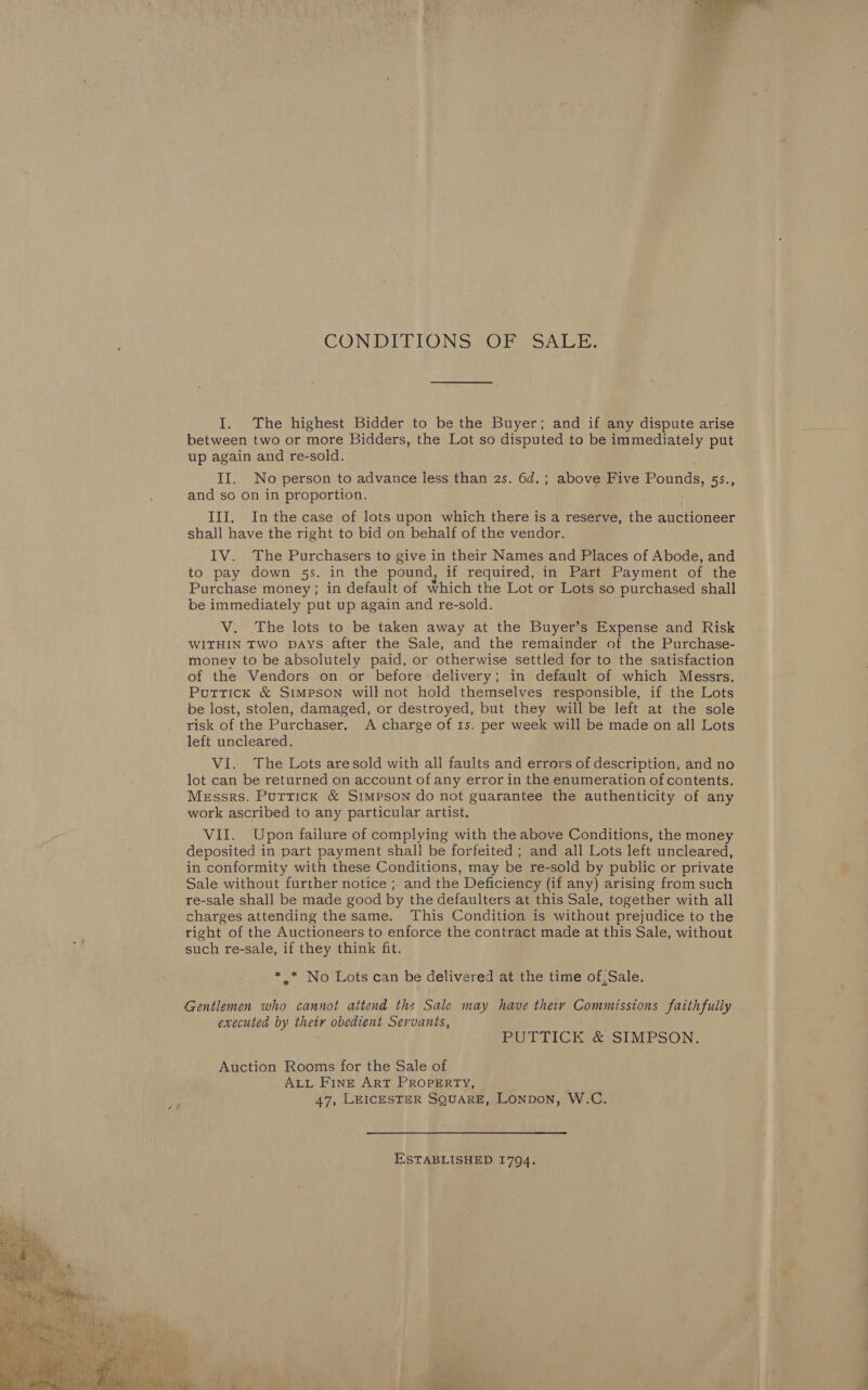  CONDITIONS OR SALE. I. The highest Bidder to be the Buyer; and if any dispute arise between two or more Bidders, the Lot so disputed to be immediately put up again and re-sold. II. No person to advance less than 2s. 6d.; above Five Pounds, 53s., and so On in proportion. III. Inthe case of lots upon which there is a reserve, the auctioneer shall have the right to bid on behalf of the vendor. to pay down 5s. in the pound, if required, in Part Payment of the Purchase money; in default of which the Lot or Lots so purchased shall be immediately put up again and re-sold. V. The lots to be taken away at the Buyer’s Expense and Risk WITHIN TWO DAYS after the Sale, and the remainder of the Purchase- money to be absolutely paid, or otherwise settled for to the satisfaction of the Vendors on or before delivery; in default of which Messrs. Puttick &amp; Simpson will not hold themselves responsible, if the Lots be lost, stolen, damaged, or destroyed, but they will be left at the sole risk of the Purchaser. A charge of 1s. per week will be made on all Lots left uncleared. VI. The Lots are sold with all faults and errors of description, and no lot can be returned on account of any error in the enumeration of contents. Messrs. Puttick &amp; Simpson do not guarantee the authenticity of any work ascribed to any particular artist. VII. Upon failure of complying with the above Conditions, the money deposited in part payment shall be forfeited ; and all Lots left uncleared, in conformity with these Conditions, may be re-sold by public or private Sale without further notice ; and the Deficiency (if any) arising from such re-sale shall be made good by the defaulters at this Sale, together with all charges attending the same. This Condition is without prejudice to the right of the Auctioneers to enforce the contract made at this Sale, without such re-sale, if they think fit. * .* No Lots can be delivered at the time of,Sale. Gentlemen who cannot attend the Sale may have they Commissions faithfully executed by their obedient Servants, PUTTICK &amp; SIMPSON. Auction Rooms for the Sale of ALL FINE ART PROPERTY, 47, LEICESTER SQUARE, LoNpbon, W.C. ESTABLISHED 1794.