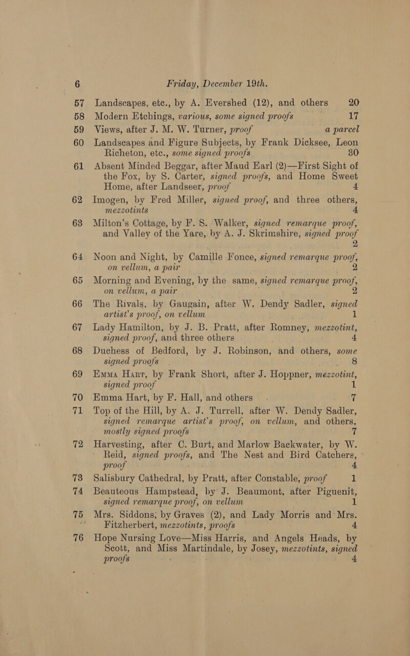 72 73 74 75 76 Friday, December 19th. Landscapes, etc., by A. Evershed (12), and others 20 Modern Etchings, various, some signed proofs 17 Views, after J. M. W. Turner, proof a parcel Landscapes and Figure Subjects, by Frank Dicksee, Leon Richeton, etc., some signed proofs 30 Absent Minded Beggar, after Maud Earl (2)—First Sight of the Fox, by S. Carter, signed proofs, and Home Sweet Home, after Landseer, proof 4 Imogen, by Fred Miller, signed proof, and three others, mezzotints 4. Milton’s Cottage, by F. 8. Walker, signed remarque proof, and Valley of the Yare, by A. J. Skrimshire, spi Loa Noon and Night, by Camille mea signed remarque pr of on vellum, a parr Morning and Evening, by the same, signed remarque pr ee on vellum, a paw The Rivals, by Gaugain, after W. Dendy Sadler, aes artist’s proof, on vellum Lady Hamilton, by J. B. Pratt, after Romney raaeord signed proof, and three others 4 Duchess of Bedford, by J. Robinson; and others, some signed proofs | (8 Euma Hart, by Frank Short, after J. Hoppner, mezzotint, signed pr oof 1 Emma Hart, by F’. Hall, and others fh Top of the Hill, by A. J. Turrell, after W. Dendy Sadler, signed remarque artist’s proof, on vellum, and others, mostly signed proofs 7 Harvesting, after C. Burt, and Marlow Backwater, by W. Reid, signed proofs, and The Nest and Bird Catchers, proof iy 4 Salisbury Cathedral, by Pratt, after Constable, proof 1 Beauteous Hampstead, by J. Beaumont, after Piguenit, signed remarque proof, on vellum Mrs. Siddons; by Graves (2), and Lady Morris and Mrs. Fitzherbert, mezzotints, proofs — 4 Hope Nursing Love—Miss Harris, and Angels Heads, by Scott, and mee See by SINE mezzotints, signed proofs ) 4.
