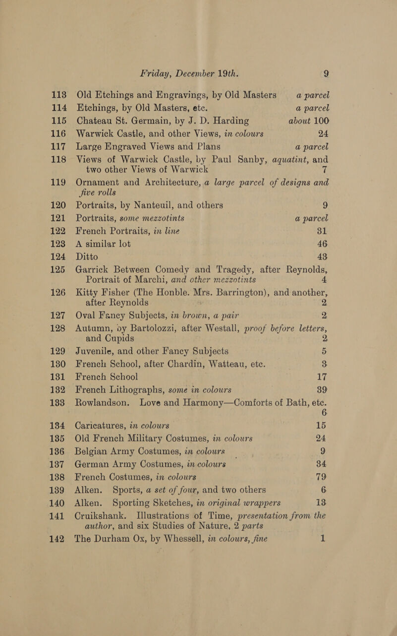 1138 114 115 116 EG 118 119 120 121 122 123 124 125 126 127 128 129 130 131 132 133 134 135 136 137 138 139 140 141 142 Friday, December 19th. 9 Old Etchings and Engravings, by Old Masters a parcel Ktchings, by Old Masters, etc. a parcel Chateau St. Germain, by J. D. Harding about 100 Warwick Castle, and other Views, in colours 24 Large Engraved Views and Plans a parcel Views of Warwick Castle, by Paul Sanby, aquatint, and two other Views of Warwick % Ornament and Architecture,.a large parcel of designs and jive rolls Portraits, by Nanteuil, and others 9 Portraits, some mezzotints a parcel French Portraits, in line ol A similar lot 46 Ditto 43 Garrick Between Cy and Tragedy, after Reynolds, Portrait of Marchi, and other mezzotints 4 Kitty Fisher (The Honble. Mrs. Barrington), and another, after Reynolds 2. Oval Fancy Subjects, in brown, a pair 2, Autumn, oy Bartolozzi, after Westall, proof before letters, and Cupids 2, Juvenile, and other Fancy Subjects 5 French School, after Chardin, ‘Waitteau, ete. 3 French School Lyi French Lithographs, some in colours 39 Rowlandson. Love and Harmony—Comforts of Bath, AS Caricatures, in colours 15 Old French Military Costumes, i colowrs 24 Belgian Army Costumes, in colours | 9 German Army Costumes, in colours 34 French Costumes, in colowrs 79 Alken. Sports, a set of four, and two others 6 Alken. Sporting Sketches, in original wrappers 13 Cruikshank. Illustrations of Time, presentation from the author, and six Studies of Nature, 2 parts The Durham Ox, by Whessell, in colours, fine 1
