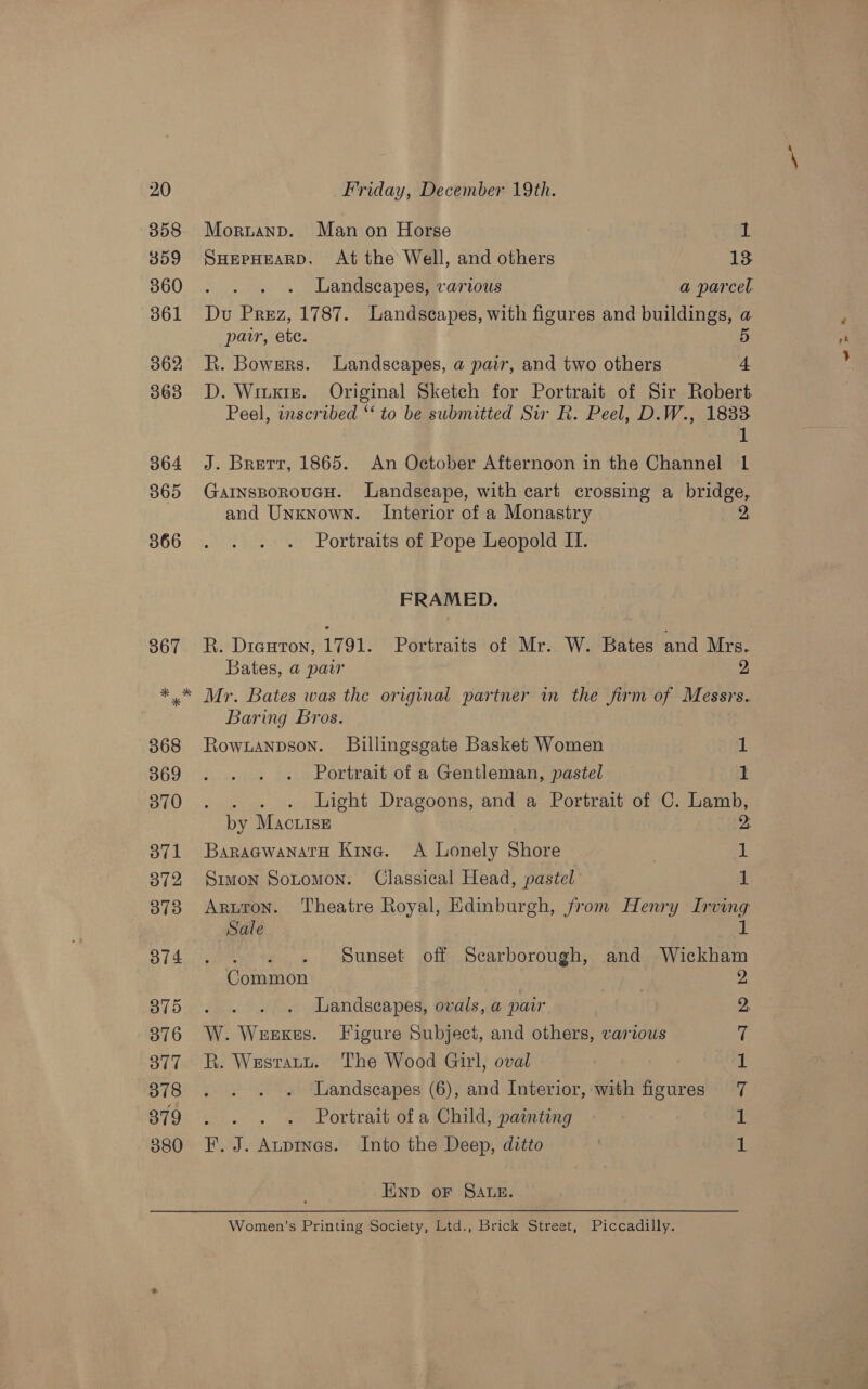 358 359 360 361 362 363 364 365 366 367 Moruanp. Man on Horse 1 SHEPHEARD. At the Well, and others 13 Landscapes, various a parcel Du Prez, 1787. Landscapes, with figures and buildings, a patr, ete. 5 R. Bowers. Landscapes, a pair, and two others | + D. Winxiz. Original Sketch for Portrait of Sir Robert Peel, inscribed “‘ to be submitted Sir R. Peel, D.W., 1833 1 J. Brett, 1865. An October Afternoon in the Channel 1 GarnsporouGH. Landscape, with cart crossing a bridge, and Unknown. Interior of a Monastry | Portraits of Pope Leopold IL. FRAMED. R. Dieuton, 1791. Portraits of Mr. W. Bates and Mrs. Bates, a par 2 368 369 370 ov1 372 373 ai4 375 376 377 378 379 380 Baring Bros. Rownanpson. Billingsgate Basket Women 1 Portrait of a Gentleman, pastel 1 . . . . ight Dragoons, and a Portrait of C. Lamb, by Mac iss 2: BaragwanarH Kine. A Lonely Shore | 1 Simon Sotomon. Classical Head, pastel 1. Aruron. Theatre Royal, Edinburgh, from Henry Irving Sale th Pw $3 Sunset off Scarborough, and Wickham Common 9 . Landscapes, ovals, a pair W. Weekes. Figure Subject, and others, various R. Westatt. The Wood Girl, oval Landscapes (6), and Interior, with figures : Portrait of a Child, painting F. J. Aupinas. Into the Deep, ditto ee es et se) END oF SALE. Women’s Printing Society, Ltd., Brick Street, Piccadilly.