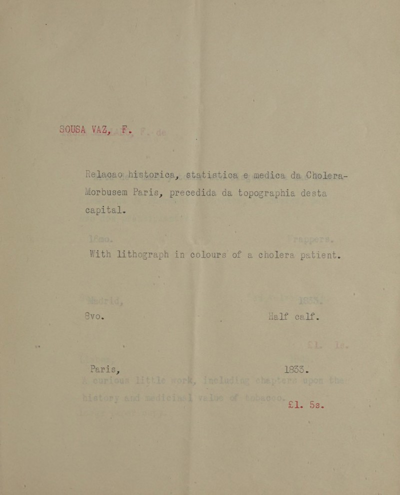 SOUSA VAZ, F. &gt; Relacao historica, statistica e medica da Cholera- Morbusem Paris, precedida da topographia desta capital. With lithograph in colours of a cholera patient. RVO. : Half calf. Paris, 7 1855. Ske os.