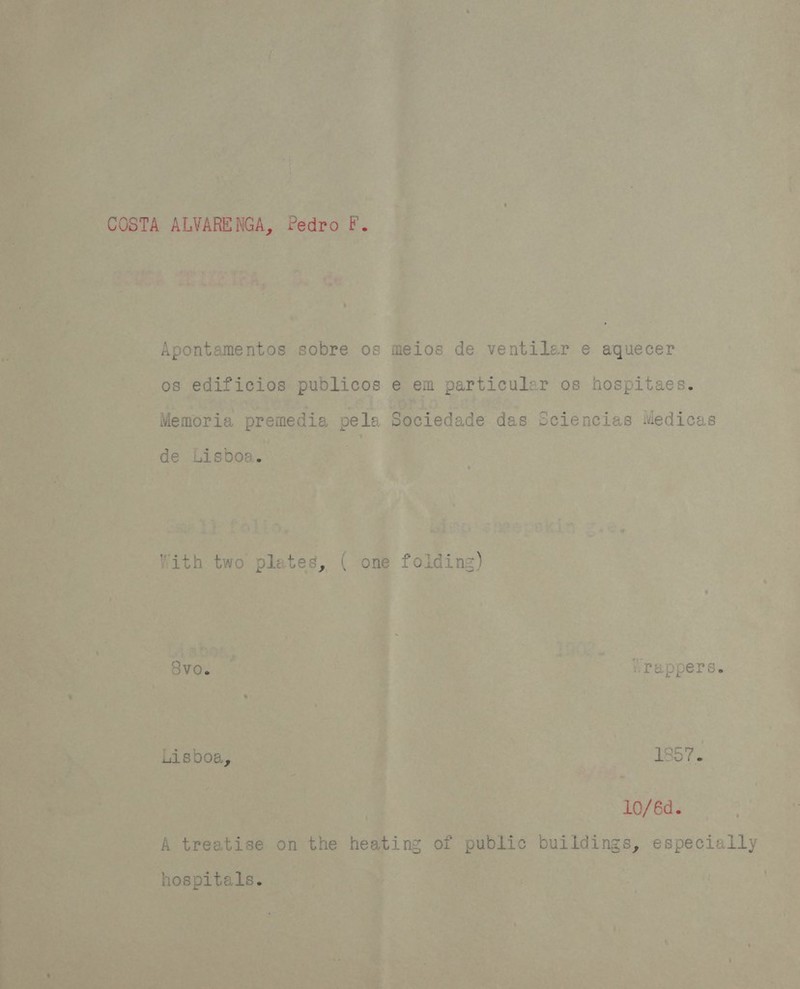 COSTA ALVARENGA, Pedro F. Apontamentos sobre os meios de ventiler e aquecer os edificios publicos e em particular os hospitaes. Memoria premedia pela Sociedade das Sciencias Medicas de Lisboa. With two plates, ( one folding) 8vo. .Pappers. Lisboa, | 187. 10/6d. A treatise on the heating of public buildings, especially hospitals.