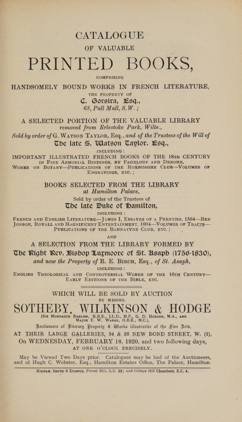 CATALOGUE OF VALUABLE PRIN LED BOOKS, COMPRISING HANDSOMELY BOUND WORKS IN FRENCH LITERATURE, THE PROPERTY OF C. Gorsira, Esq., 68, Pall Mall, S.W. ; A SELECTED PORTION OF THE VALUABLE LIBRARY removed from Hrlestoke Park, Wilts., Sold by order of G. Watson TaYLor, Esq., and of the Trustees of the Will of The late S. Watson Taylor, Esq., INCLUDING : IMPORTANT ILLUSTRATED FRENCH BOOKS OF THE 181TH CENTURY IN FINE ARMORIAL BINDINGS, BY PADELOUP AND DEROME, WorKS ON BoOTANY—PUBLICATIONS OF THE ROXBURGHE CLUB—-VOLUMES OF ENGRAVINGS, ETC. ; BOOKS SELECTED FROM THE LIBRARY at Hamilton Palace, Sold by order of the Trustees of The late Duke of hamilton, INCLUDING : FRENCH AND ENGLISH LITERATURE—JAMES I, ESSAYES OF A PRENTISE, 1584—-BEN JONSON, ROYALL AND MAGNIFICENT ENTERTAINMENT, 1604—VoLuMES oF TrRacts— PUBLICATIONS OF THE BANNATYNE CLUB, ETC. AND A SELECTION FROM THE LIBRARY FORMED BY The Right Rev. Bishop Lurmoore of St. Asaph (1756-1830), and now the Property of R. E. Bircu, Esq., of St. Asaph, INCLUDING : ENGLISH THEOLOGICAL AND CONTROVERSIAL AW Oaace OF THE 16TH CENTURY— EARLY EDITIONS OF THE BIBLE, ETC. WHICH WILL BE SOLD BY AUCTION BY MESSRS. SOTHEBY, WILKINSON &amp; HODGE (Str Montacvg Bartow, K.B.E., LL.D., M.P., G. D. Hopson, M.A., anp Major F. W. Warre, O.B.E., M.C.), Auctioneers of Aiterary Property &amp; Wlorks illustratibe of the Sine Arts, AT THEIR LARGE GALLERIES, 34 &amp; 35 NEW BOND STREET, W. (1), On WEDNESDAY, FEBRUARY 18, 1920, and two following days, AT ONE O'CLOCK PRECISELY. May be Viewed Two Days prior. Catalogues may be had of the Auctioneers, and of Hugh C. Webster, Esq., Hamilton Estates Office, The Palace, Hamilton. Rrppig, Smita &amp; Durrus, Forest Hill, S.E. 23; and College Hill Chambers, E.C. 4.