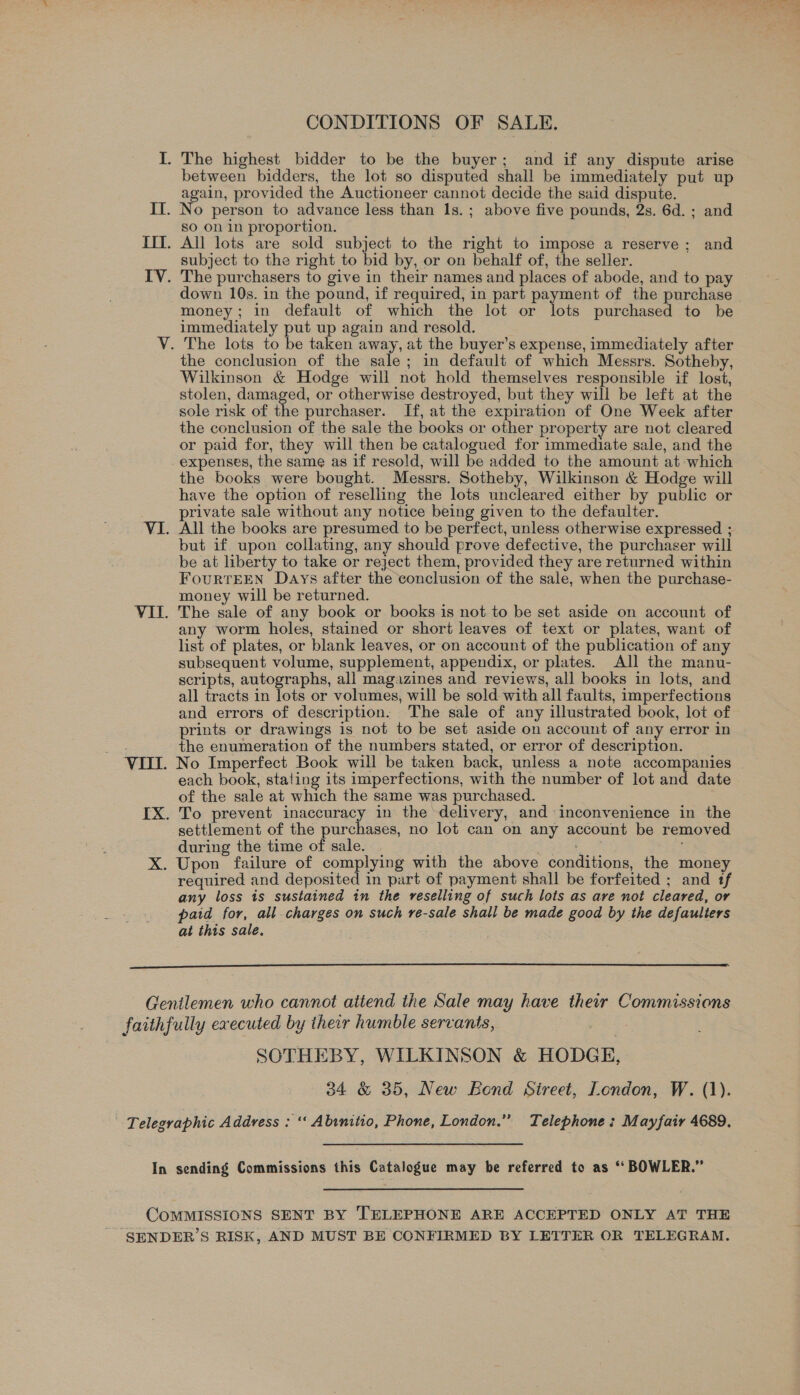 CONDITIONS OF SALE. between bidders, the lot so disputed shall be immediately put up again, provided the Auctioneer cannot decide the said dispute. No person to advance less than 1s.; above five pounds, 2s. 6d. ; and so on in proportion. subject to the right to bid by, or on behalf of, the seller. The purchasers to give in their names and places of abode, and to pay down 10s. in the pound, if required, in part payment of the purchase money; in default of which the lot or lots purchased to be immediately put up again and resold. The lots to be taken away, at the buyer’s expense, immediately after the conclusion of the sale; in default of which Messrs. Sotheby, Wilkinson &amp; Hodge will not hold themselves responsible if lost, stolen, damaged, or otherwise destroyed, but they will be left at the sole risk of the purchaser. If, at the expiration of One Week after the conclusion of the sale the books or other property are not cleared or paid for, they will then be catalogued for immediate sale, and the expenses, the same as if resold, will be added to the amount at which the books were bought. Messrs. Sotheby, Wilkinson &amp; Hodge will have the option of reselling the lots uncleared either by public or private sale without any notice being given to the defaulter. All the books are presumed to be perfect, unless otherwise expressed ; but if upon collating, any should prove defective, the purchaser will be at liberty to take or reject them, provided they are returned within FourtTEEN Days after the conclusion of the sale, when the purchase- money will be returned. The sale of any book or books is not to be set aside on account of any worm holes, stained or short leaves of text or plates, want of list of plates, or blank leaves, or on account of the publication of any subsequent volume, supplement, appendix, or plates. All the manu- scripts, autographs, all magazines and reviews, all books in lots, and all tracts in lots or volumes, will be sold with all faults, imperfections and errors of description. The sale of any illustrated book, lot of prints or drawings is not to be set aside on account of any error in the enumeration of the numbers stated, or error of description. No Imperfect Book will be taken back, unless a note accompanies each book, stating its imperfections, with the number of lot and date of the sale at which the same was purchased. To prevent inaccuracy in the delivery, and inconvenience in the settlement of the purchases, no lot can on any account be removed during the time of sale. re required and deposited in part of payment shall be forfeited ; and tf any loss is sustained in the reselling of such lots as are not cleared, or paid for, all charges on such re-sale shall be made good by the defaulters at this sale.  SOTHEBY, WILKINSON &amp; HODGE,