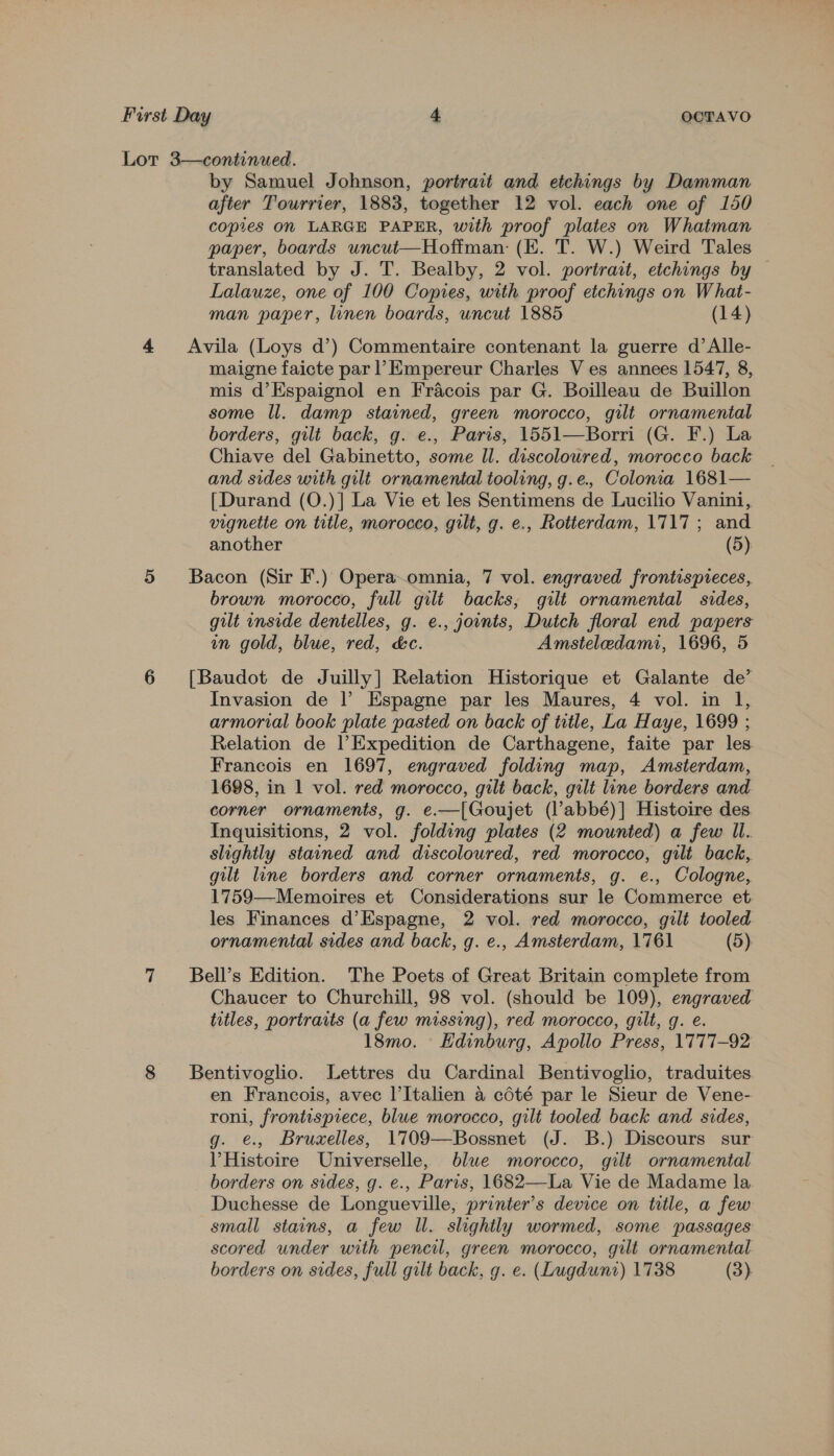 Lor 3—continued. by Samuel Johnson, portrait and etchings by Damman after Tourrier, 1883, together 12 vol. each one of 150 copies On LARGE PAPER, with proof plates on Whatman paper, boards uncut—Hoffman: (EK. T. W.) Weird Tales translated by J. T. Bealby, 2 vol. portrait, etchings by Lalauze, one of 100 Copies, with proof etchings on What- man paper, linen boards, uncut 1885 (14) 4 Avila (Loys d’) Commentaire contenant la guerre d’Alle- maigne faicte par |’ Empereur Charles V es annees 1547, 8, mis d’Espaignol en Fracois par G. Boilleau de Buillon some Il. damp stained, green morocco, gilt ornamental borders, gilt back, g. e., Paris, 1551—Borri (G. F.) La Chiave del Gabinetto, some Il. discoloured, morocco back and sides with gilt ornamental tooling, g.e. Colonia 1681— [Durand (O.)] La Vie et les Sentimens de Lucilio Vanini, vignette on title, morocco, gilt, g. e., Rotterdam, 1717; and another (5). 5 Bacon (Sir F.) Opera~omnia, 7 vol. engraved frontispieces, brown morocco, full gilt backs, gilt ornamental sides, gilt inside dentelles, g. e., jownts, Dutch floral end papers in gold, blue, red, &amp;c. Amsteledami, 1696, 5 6 [Baudot de Juilly] Relation Historique et Galante de’ Invasion de |’ Espagne par les Maures, 4 vol. in l, armorial book plate pasted on back of title, La Haye, 1699 ; Relation de |’Expedition de Carthagene, faite par les Francois en 1697, engraved folding map, Amsterdam, 1698, in 1 vol. red morocco, gilt back, gilt line borders and corner ornaments, g. e.—[Goujet (l’abbé)] Histoire des Inquisitions, 2 vol. folding plates (2 mounted) a few Il. slightly stained and discoloured, red morocco, gilt back, gilt line borders and corner ornaments, g. e., Cologne, 1759—Memoires et Considerations sur le Commerce et. les Finances d’Espagne, 2 vol. red morocco, gilt tooled ornamental sides and back, g. e., Amsterdam, 1761 (5) 7 Bell’s Edition. The Poets of Great Britain complete from Chaucer to Churchill, 98 vol. (should be 109), engraved titles, portraits (a few missing), red morocco, gilt, g. e. 18mo. Hdinburg, Apollo Press, 1777-92 8 Bentivoglio. Lettres du Cardinal Bentivoglio, traduites en Francois, avec l’Italien a cdété par le Sieur de Vene- roni, frontispiece, blue morocco, gilt tooled back and sides, g. €., Bruxelles, 1709—Bossnet (J. B.) Discours sur V Histoire Universelle, blue morocco, gilt ornamental borders on sides, g. e., Paris, 1682—La Vie de Madame la Duchesse de Longueville, printer’s device on title, a few small stains, a few Il. slightly wormed, some passages scored under with pencil, green morocco, gilt ornamental borders on sides, full gilt back, g. e. (Lugdunt) 1738 (3).