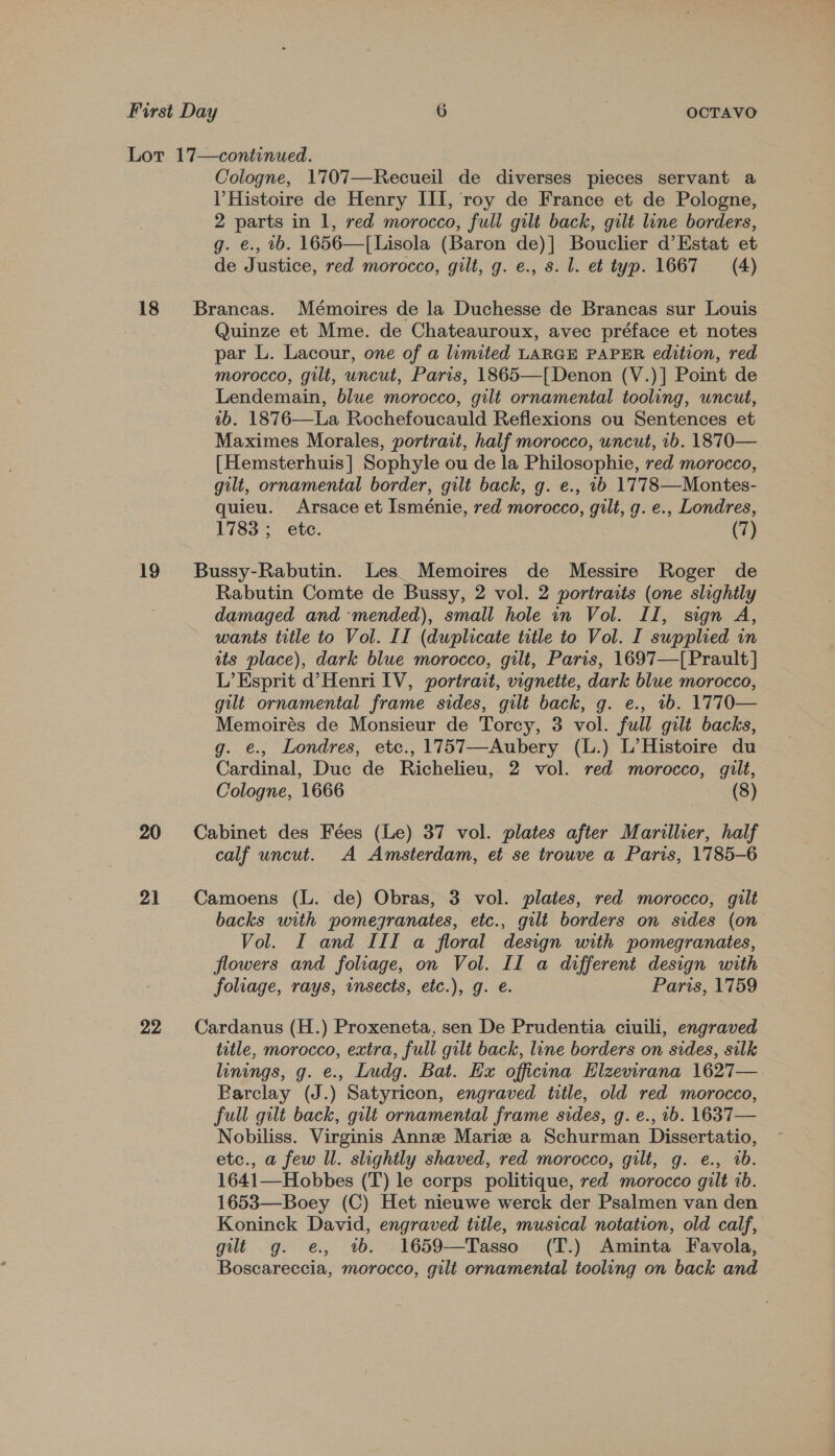 Lot 17—continued. Cologne, 1707—Recueil de diverses pieces servant a Histoire de Henry III, roy de France et de Pologne, 2 parts in 1, red morocco, full gilt back, gilt line borders, g. e., 1b. 1656—T[Lisola (Baron de)] Bouclier d’Estat et de Justice, red morocco, gilt, g. e., s. l. et typ. 1667 (4) 18 Brancas. Mémoires de la Duchesse de Brancas sur Louis Quinze et Mme. de Chateauroux, avec préface et notes par L. Lacour, one of a limited LARGE PAPER edition, red morocco, gilt, uncut, Paris, 1865—[Denon (V.)] Point de Lendemain, blue morocco, gilt ornamental tooling, uncut, ab. 1876—La Rochefoucauld Reflexions ou Sentences et Maximes Morales, portrait, half morocco, uncut, 1b. 1870— [Hemsterhuis] Sophyle ou de la Philosophie, red morocco, gilt, ornamental border, gilt back, g. e., 1b 1778—Montes- quieu. Arsace et Isménie, red morocco, gilt, g. e., Londres, 1783; etc. (7) 19 Bussy-Rabutin. Les. Memoires de Messire Roger de Rabutin Comte de Bussy, 2 vol. 2 portraits (one slightly damaged and mended), small hole in Vol. II, sign A, wants title to Vol. II (duplicate title to Vol. I supplied in its place), dark blue morocco, gilt, Paris, 1697—[Prault] L’ Esprit d’Henri IV, portrait, vignette, dark blue morocco, gilt ornamental frame sides, gilt back, g. e., 1b. 1770— Memoirés de Monsieur de Torcy, 3 vol. full gilt backs, g. e., Londres, etc., 1757—Aubery (L.) L’Histoire du Cardinal, Duc de Richelieu, 2 vol. red morocco, gilt, Cologne, 1666 (8) 20 Cabinet des Fées (Le) 37 vol. plates after Marillier, half calf uncut. A Amsterdam, et se trouve a Paris, 1785-6 21 Camoens (L. de) Obras, 3 vol. plates, red morocco, gilt backs with pomegranates, etc., gilt borders on sides (on Vol. I and III a floral design with pomegranates, flowers and foliage, on Vol. II a different design with foliage, rays, insects, etc.), g. e. Paris, 1759 22 Cardanus (H.) Proxeneta, sen De Prudentia ciuili, engraved title, morocco, extra, full gilt back, line borders on sides, silk linings, g. e., Ludg. Bat. Hx officna Elzemrana 1627— Barclay (J.) Satyricon, engraved title, old red morocco, full gilt back, gilt ornamental frame sides, g. e., 2b. 1637— Nobiliss. Virginis Anne Marie a Schurman Dissertatio, etc., a few Il. slightly shaved, red morocco, gilt, g. e., 1b. 1641—Hobbes (T) le corps politique, red morocco gilt 1b. 1653—Boey (C) Het nieuwe werck der Psalmen van den Koninck David, engraved title, musical notation, old calf, gilt g. e, 4b. .1659—Tasso (T.) Aminta Favola, Boscareccia, morocco, gilt ornamental tooling on back and