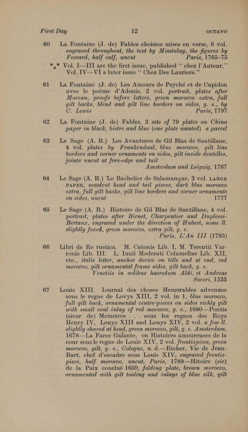 60 La Fontaine (J. de) Fables choisies mises en verse, 6 vol. engraved throughout, the text by Montulay, the figures by Fessard, half calf, uncut Paris, 1765-75 *.* Vol. I—III are the first issue, published “‘ chez l Auteur,”’ Vol. IV—VI a later issue ** Chez Des Lauriers.” 61 La Fontaine (J. de) Les Amours de Psyché et de Cupidon avec le poéme d’Adonis, 2 vol. portrait, plates after Moreau, proofs before letters, green morocco extra, full gilt backs, blind and gilt line borders on sides, g. e., by C. Lewis Paris, 1797 62 La Fontaine (J. de) Fables, 3 sets of 79 plates on China paper in black, bistre and blue (one plate wanted) a parcel 63 Le Sage (A. R.) Les Avantures de Gil Blas de Santillane, 4 vol. plates by Frankendaal, blue morocco, gilt line borders and corner ornaments on sides, gilt inside dentelles, joints uncut at fore-edge and tail Amsterdam and Leipzig, 1767 64 Le Sage (A. R.) Le Bachelier de Salamanque, 3 vol. LARGE PAPER, woodcut head and tail pieces, dark blue morocco extra, full gilt backs, gilt line borders and corner ornaments on sides, uncut 1777 65 Le Sage (A. R.) Histoire de Gil Blas de Santillane, 4 vol. - portrait, plates after Burnet, Charpentier and Duplessi- Bertaux, engraved under the direction of Hubert, some Il. slightly foxed, green morocco, extra gilt, g. e. Paris, L? An III (1795) 66 Libri de Re rustica. M. Catonis Lib. I, M. Terentii Var- ronis Lib. III. L. Iunii Moderati Columellae Lib. XII, etc., italic letter, anchor device on title and at end, red morocco, gilt ornamental frame sides, gilt back, g. e. Venetiis in cedibus haeredum Aldi, et Andreae Socert, 1533 67 Louis XIII. TIournal des choses Memorables advenues sous le regne de Lovys XIII, 2 vol. in 1, blue morocco, full gilt back, ornamental centre-preces on sides richly gult with small oval inlay of red morocco, g. e., 1680—Pontis (sieur de) Memoires ... sous les regnes des Roys Henry IV, Louys XIII and Louys XIV, 2 vol. a few Ul. slightly shaved at head, green morocco, gilt, g. e. Amsterdam, 1678—La Farce Galante, on Histoires amoureuses de la cour sous le regne de Louis XIV, 2 vol. frontispiece, green morocco, gilt, g. e., Cologne, n. d.—Richer, Vie de Jean- Bart, chef d’escadre sous Louis XIV, engraved frontis- piece, half morocco, uncut, Paris, 1789—Hitoire (sic) de la Paix conclué 1659, folding plate, brown morocco, ornamented with gilt tooling and inlays of blue silk, gilt