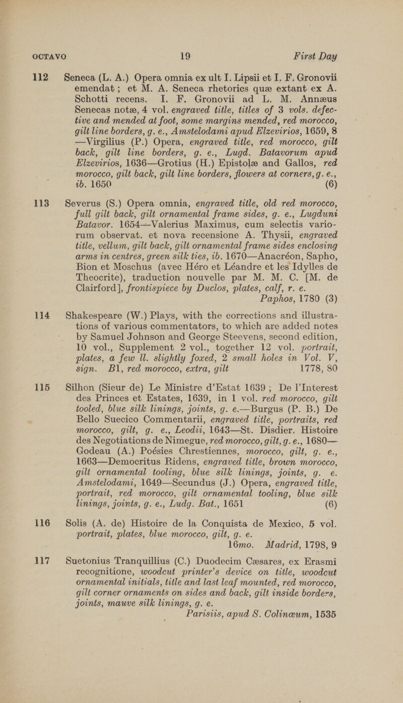 112 Seneca (L. A.) Opera omnia ex ult I. Lipsii et I. F. Gronovii emendat; et M. A. Seneca rhetorics que extant ex A. Schotti recens. I. F. Gronovii ad L. M. Annezus Senecas note, 4 vol. engraved title, titles of 3 vols. defec- tive and mended at foot, some margins mended, red morocco, gilt lune borders, g. e., Amstelodami apud Elzevirios, 1659, 8 —Virgilius (P.) Opera, engraved title, red morocco, gilt back, gilt line borders, g. e., Lugd. Batavorum apud Elzevirios, 1636—Grotius (H.) Epistole and Gallos, red morocco, gilt back, gilt line borders, flowers at corners, g. é., 1b. 1650 (6)  113 Severus (S.) Opera omnia, engraved title, old red morocco, full gilt back, gilt ornamental frame sides, g. e., Lugdunt Batavor. 1654—Valerius Maximus, cum selectis vario- rum observat. et nova recensione A. Thysii, engraved title, vellum, gilt back, gilt ornamental frame sides enclosing arms in centres, green silk ties, 1b. 1670—Anacréon, Sapho, Bion et Moschus (avec Héro et Léandre et les Idylles de Theocrite), traduction nouvelle par M. M. C. [M. de Clairford], frontispiece by Duclos, plates, calf, r. e. Paphos, 1780 (8) 114 Shakespeare (W.) Plays, with the corrections and illustra- tions of various commentators, to which are added notes by Samuel Johnson and George Steevens, second edition, 10 vol., Supplement 2 vol., together 12 vol. portrait, plates, a few Il. slightly foxed, 2 small holes in Vol. V, sign. Bl, red morocco, extra, gilt 1778, 80 115 Silhon (Sieur de) Le Ministre d’Estat 1639; De l’Interest des Princes et Estates, 1639, in 1 vol. red morocco, gilt tooled, blue silk linings, joints, g. e—Burgus (P. B.) De Bello Suecico Commentarii, engraved title, portraits, red morocco, gilt, g. e., Leodw, 16483—St. Disdier. Histoire des Negotiations de Nimegue, red morocco, gilt, g.e., 1680— Godeau (A.) Poésies Chrestiennes, morocco, gilt, g. e., 1663—Democritus Ridens, engraved title, brown morocco, gilt ornamental. tooling, blue silk linings, joints, g. e. Amstelodami, 1649—Secundus (J.) Opera, engraved title, portrait, red morocco, gilé ornamental tooling, blue silk linings, joints, g. e., Ludg. Bat., 1651 (6) 116 Solis (A. de) Histoire de la Conquista de Mexico, 5 vol. portrait, plates, blue morocco, gilt, g. e. | l6mo. Madrid, 1798, 9 117. Suetonius Tranquillius (C.) Duodecim Cesares, ex Erasmi recognitione, woodcut printer’s device on title, woodcut ornamental initials, title and last leaf mounted, red morocco, gilt corner ornaments on sides and back, gilt inside borders, joints, mauve silk linings, g. e. Parisus, apud S. Colinewm, 1535