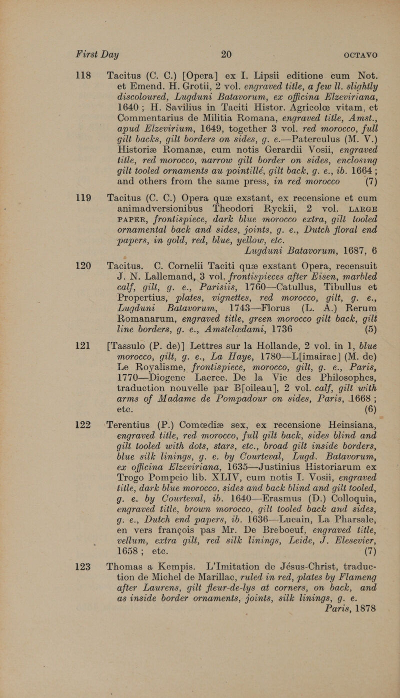 118 119 120 12] 122 123 Tacitus (C. C.) [Opera] ex I. Lipsii editione cum Not. et Emend. H. Grotii, 2 vol. engraved title, a few Il. slightly discoloured, Lugduni Batavorum, ex officina Elzeviriana, 1640; H. Savilius in Taciti Histor. Agricole vitam, et Commentarius de Militia Romana, engraved title, Amst., apud Elzevirium, 1649, together 3 vol. red morocco, full gilt backs, gilt borders on sides, g. e.—Paterculus (M. V.) Historie Romane, cum notis Gerardii Vosii, engraved title, red morocco, narrow gilt border on sides, enclosing gilt tooled ornaments au pointillé, gilt back, g. e., ib. 1664 ; and others from the same press, in red morocco (7) Tacitus (C. C.) Opera que exstant, ex recensione et cum animadversionibus Theodori Ryckii, 2 vol. LARGE PAPER, frontispiece, dark blue morocco extra, gilt tooled ornamental back and sides, joints, g. e., Dutch floral end papers, in gold, red, blue, yellow, etc. . Lugduni Batavorum, 1687, 6 Tacitus. CC. Cornelii Taciti que exstant Opera, recensuit J. N. Lallemand, 3 vol. frontispieces after Hisen, marbled calf, gilt, g. e., Paristis, 1760—Catullus, Tibullus et Propertius, plates, vignettes, red morocco, gilt, g. e., Lugduni Batavorum, 1743—Florus (L. A.) Rerum Romanarum, engraved title, green morocco gilt back, gilt line borders, g. e., Amsteledami, 1736 (5) [Tassulo (P. de)] Lettres sur la Hollande, 2 vol. in 1, blue morocco, gilt, g. e., La Haye, 1780—L[imairac] (M. de) Le Royalisme, frontispiece, morocco, gilt, g. e., Paris, 1770—Diogene Laerce. De la Vie des Philosophes, traduction nouvelle par B[oileau], 2 vol. calf, gilt with arms of Madame de Pompadour on sides, Paris, 1668 ; etc. (6)  engraved title, red morocco, full gilt back, sides blind and gilt tooled with dots, stars, etc., broad gilt inside borders, blue silk linings, g. e. by Courteval, Lugd. Batavorum, ex officna Elzeviriana, 1635—Justinius Historiarum ex Trogo Pompeio lib. XLIV, cum notis I. Vosii, engraved title, dark blue morocco, sides and back blind and gilt tooled, g. e. by Courteval, 1b. 1640—Erasmus (D.) Colloquia, engraved title, brown morocco, gilt tooled back and sides, g. e., Dutch end papers, 1b. 1636—Lucain, La Pharsale, en vers francois pas Mr. De Breboeuf, engraved title, vellum, extra gilt, red silk linings, Leide, J. Elesevier, 1658 ;_ etc. (7) Thomas a Kempis. L’Imitation de Jésus-Christ, traduc- tion de Michel de Marillac, ruled in red, plates by Flameng after Laurens, gilt fleur-de-lys at corners, on back, and as inside border ornaments, joints, silk linings, q. e.