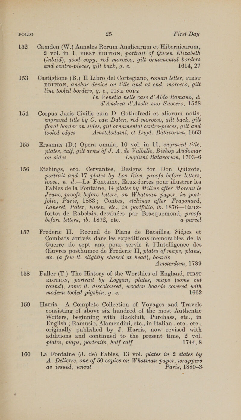 152 153 154 155 156 157 158 159 160 25 First Day Camden (W.) Annales Rerum Anglicarum et Hibernicarum, 2 vol. in 1, FIRST EDITION, portrait of Queen Elizabeth (inlaid), good copy, red morocco, gilt ornamental borders and centre-pieces, gilt back, g. e. 1614, 27 Castiglione (B.) Il Libro del Cortegiano, roman letter, FIRST EDITION, anchor device on title and at end, morocco, gilt line tooled borders, g. e., FINE COPY In Venetia nelle case d’ Aldo Romano, &amp; d’ Andrea d’Asola swo Suocero, 1528 Corpus Juris Civilis cum D. Gothofredi et aliorum notis, engraved title by C. van Dalen, red morocco, gilt back, gilt floral border on sides, gilt ornamental centre-pieces, gilt and tooled edges Amstelodami, et Lugd. Batavorum, 1663 Erasmus (D.) Opera omnia, 10 vol. in 11, engraved title, plates, calf, gilt arms of J. A. de Valbelie, Bishop Audomar on sides Lugduni Batavorum, 1703-6 Etchings, etc. Cervantes, Designs for Don Quixote, portrait and 17 plates by Los Rios, proofs before letters, loose, n. d.—La Fontaine, Kaux-fortes pour illustrer les Fables de la Fontaine, 14 plates by Milius after Moreau le Jeune, proofs. before letiers, on Whatman paper, in port- folio, Paris, 1883; Contes, etchings after Fragonard, Laneret, Pater, Eisen, etc., in portfolio, 1b. 1876—Haux- fortes de Rabelais, dessinées par Bracquemond, proofs before letters, 1b. 1872, etc. a parcel Frederic II. Recueil de Plans de Batailles, Siéges et Combats arrivés dans les expeditions memorables de la Guerre de sept ans, pour servir a l’Intelligence des (Huvres posthumee de Frederic II, plates of maps, plans, etc. (a few ll. slightly shaved at head), boards Amsterdam, 1789 Fuller (T.) The History of the Worthies of England, First EDITION, portrait by Loggan, plates, maps (some cut round), some Il. discoloured, wooden boards covered with modern tooled pigskin, g. €. — 1662 Harris. A Complete Collection of Voyages and Travels consisting of above six hundred of the most Authentic Writers, beginning with Hackluit, Purchass, etc., in English ; Ramusio, Alamendini, etc., in Italian., etc., etc., originally published by J. Harris, now revised with additions and continued to the present time, 2 vol. plates, maps, portraits, half calf 1744, 8 La Fontaine (J. de) Fables, 13 vol. plates in 2 states by A. Delierre, one of 50 copies on Whatman paper, wrappers as issued, uncut Paris, 1880-3. &gt;