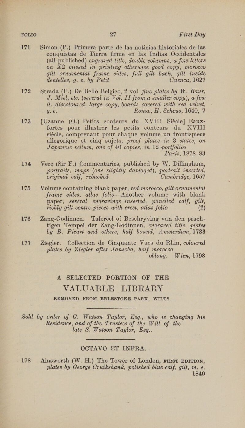 171 Simon (P.) Primera parte de las noticias historiales de las conquistas de Tierra firme en las Indias Occidentales (all published) engraved title, double columns, a few letters on X2 missed in printing otherwise good copy, morocco gilt ornamental frame sides, full gilt back, gilt inside dentelles, g. e. by Petit Cuenca, 1627 172 ~= Strada (F.) De Bello Belgico, 2 vol. fine plates by W. Baur, J. Miel, etc. (several in Vol. II from a smaller copy), a few ll. discoloured, large copy, boards covered with red velvet, g. €. Rome, H. Scheus, 1640, 7 173. [Uzanne (O.) Petits conteurs du XVIII Siécle] Haux- fortes pour illustrer les petits conteurs du XVIII siécle, comprenant pour chaque volume un frontispiece allegorique et cing sujets, proof plates in 3 states, on Japanese vellum, one of 40 copies, in 12 portfolios Paris, 1878-83 174 Vere (Sir F.) Commentaries, published by W. Dillingham, portraits, maps (one slightly damaged), portrait inserted, original calf, rebacked Cambridge, 1657 175 Volume containing blank paper, red morocco, gilt ornamental frame sides, atlas folio—Another volume with blank paper, several engravings inserted, panelled calf, gilt, richly gilt centre-preces with crest, atlas folio (2) 176 Zang-Godinnen. Tafereel of Beschryving van den prach- tigen Tempel der Zang-Godinnen, engraved title, plates by B. Picart and others, half bound, Amsterdam, 1733 177 = Ziegler. Collection de Cinquante Vues du Rhin, coloured plates by Ziegler after Janscha, half morocco oblong. Wien, 1798 A SELECTED PORTION OF THE VALUABLE LIBRARY REMOVED FROM ERLESTOKE PARK, WILTS. Sold by order of G. Watson Taylor, Hsq., who 1s changing his Residence, and of the Trustees of the Will of the late S. Watson Taylor, Esq., OCTAVO HT INFRA. 178 Ainsworth (W. H.) The Tower of London, FIRsT EDITION, plates by George Cruikshank, polished blue calf, gilt, m. e. 1840