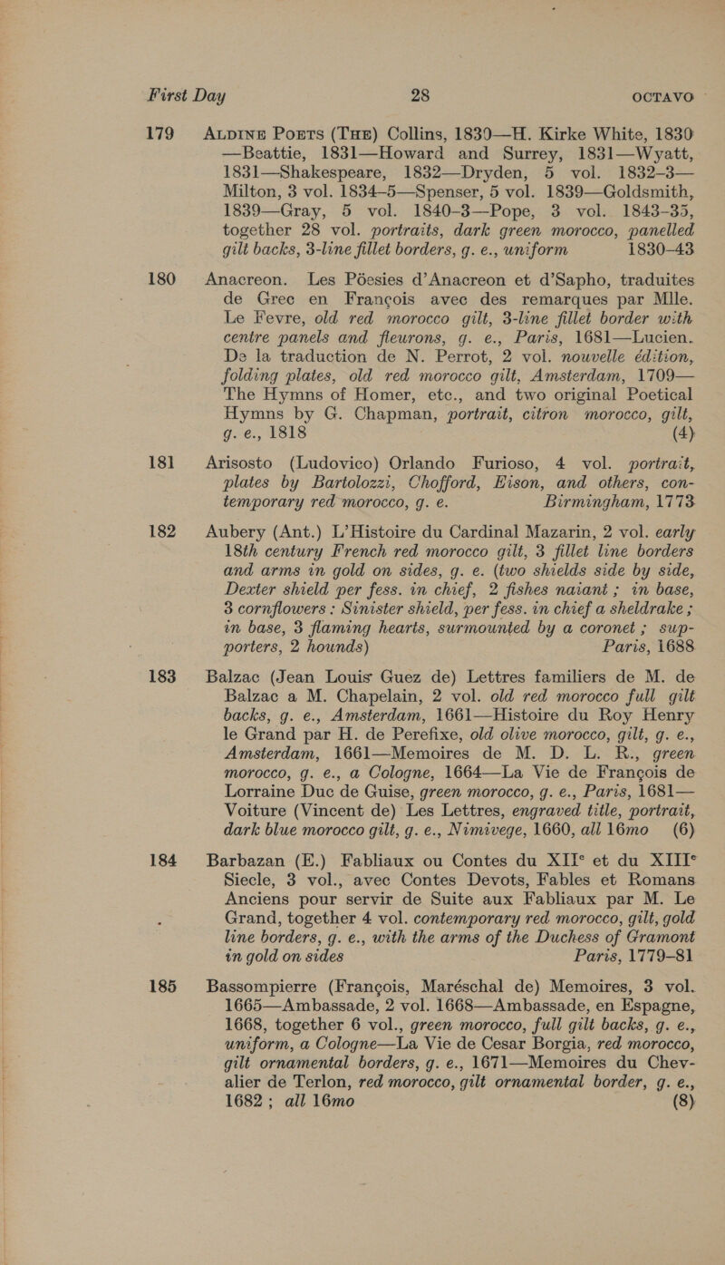 179 180 18] 182 184 185 —Beattie, 1831—Howard and Surrey, 1831—Wyatt, 1831—Shakespeare, 1832—Dryden, 5 vol. 1832-3— Milton, 3 vol. 1834-5—Spenser, 5 vol. 1839—Goldsmith, 1839—Gray, 5 vol. 1840-3—Pope, 3 vol. 1843-35, together 28 vol. portraits, dark green morocco, panelled gilt backs, 3-line fillet borders, g. e., uniform 1830-43 Anacreon. Les Péesies d’Anacreon et d’Sapho, traduites de Grec en Francois avec des remarques par Mlle. Le Fevre, old red morocco gilt, 3-line fillet border with centre panels and fleurons, g. e., Paris, 1681—Lucien. De la traduction de N. Perrot, 2 vol. nouvelle édition, folding plates, old red morocco gilt, Amsterdam, 1709— The Hymns of Homer, etc., and two original Poetical Hymns by G. Chapman, portrait, citron morocco, gilt, g. e., 1818 (4) Arisosto (Ludovico) Orlando Furioso, 4 vol. portrait, plates by Bartolozzi, Chofford, Eison, and others, con- temporary red morocco, g. e. Birmingham, 1773 Aubery (Ant.) L’ Histoire du Cardinal Mazarin, 2 vol. early 18th century French red morocco. gilt, 3 fillet line borders and arms in gold on sides, g. e. (two shields side by side, Dexter shield per fess. in chief, 2 fishes naiant ; in base, 3 cornflowers : Sinister shield, per fess. in chief a sheldrake ; nm base, 3 flaming hearis, surmounted by a coronet ; swp- porters, 2 hounds) Paris, i688 Balzac (Jean Louis Guez de) Lettres familiers de M. de Balzac a M. Chapelain, 2 vol. old red morocco full gilt backs, g. e., Amsterdam, 1661—Histoire du Roy Henry le Grand par H. de Perefixe, old olive morocco, gilt, g. e., Amsterdam, 1661—Memoires de M. D. L. R., green morocco, g. e€., a Cologne, 1664—La Vie de Francois de Lorraine Duc de Guise, green morocco, g. e., Paris, 1681— Voiture (Vincent de) Les Lettres, engraved title, portrait, dark blue morocco gilt, g. e., Numivege, 1660, all 16mo (6) Barbazan (E.) Fabliaux ou Contes du XIT* et du XIII* Siecle, 3 vol., avec Contes Devots, Fables et Romans Anciens pour servir de Suite aux Fabliaux par M. Le Grand, together 4 vol. contemporary red morocco, gilt, gold line borders, g. e., with the arms of the Duchess of Gramont in gold on sides Paris, 1779-81 Bassompierre (Francois, Maréschal de) Memoires, 3 vol. 1665—Ambassade, 2 vol. 1668—-Ambassade, en Espagne, 1668, together 6 vol., green morocco, full gilt backs, g. e., uniform, a Cologne—La Vie de Cesar Borgia, red morocco, gilt ornamental borders, g. e., 1671—Memoires du Chev- alier de Terlon, red morocco, gilt ornamental border, g. e.,