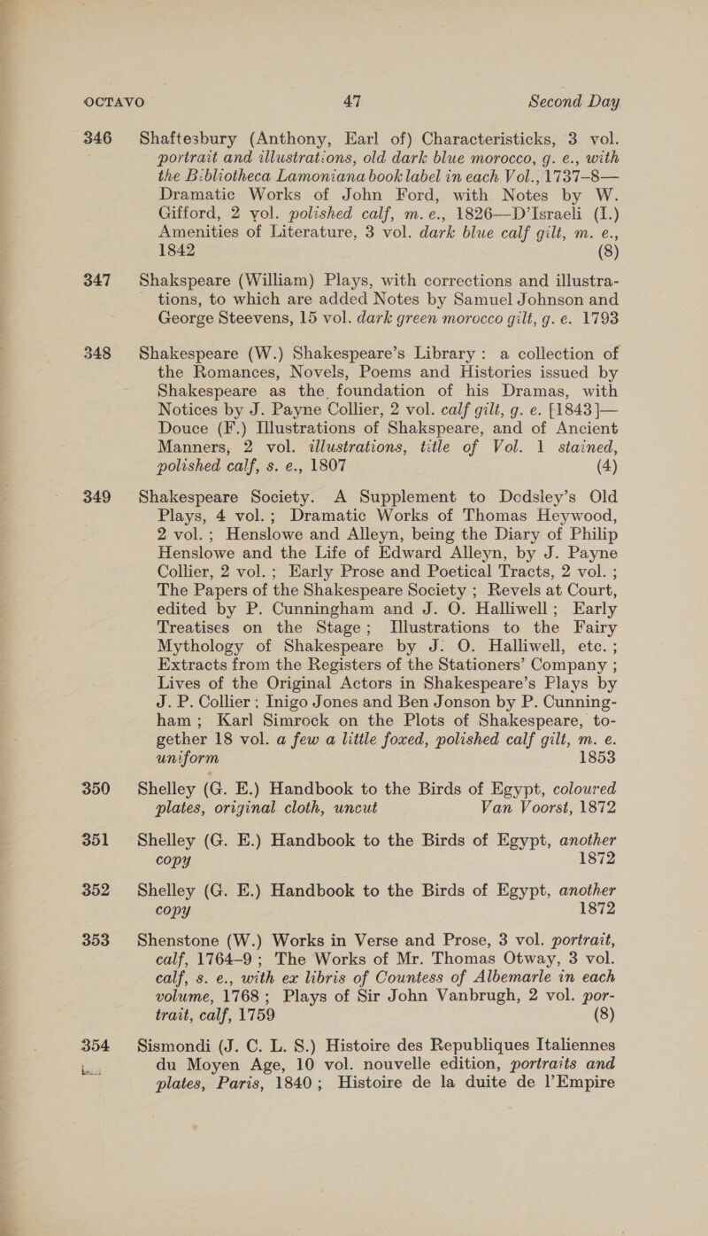 346 347 349 Shaftesbury (Anthony, Earl of) Characteristicks, 3 vol. portrait and illustrations, old dark blue morocco, g. e., with the B:bliotheca Lamoniana book label in each Vol.,1737-8— Dramatic Works of John Ford, with Notes by W. Gifford, 2 vol. polished calf, m.e., 1826—D’Israeli (1.) Amenities of Literature, 3 vol. dark blue calf gilt, m. e., 1842 (8) Shakspeare (William) Plays, with corrections and illustra- — tions, to which are added Notes by Samuel Johnson and George Steevens, 15 vol. dark green morocco gilt, g. e. 1793 Shakespeare (W.) Shakespeare’s Library: a collection of the Romances, Novels, Poems and Histories issued by Shakespeare as the, foundation of his Dramas, with Notices by J. Payne Collier, 2 vol. calf gilt, g. e. [1843 ]— Douce (F.) Illustrations of Shakspeare, and of Ancient Manners, 2 vol. illustrations, title of Vol. 1 stained, polished calf, s. e., 1807 (4) Shakespeare Society. A Supplement to Decdsley’s Old Plays, 4 vol.; Dramatic Works of Thomas Heywood, 2 vol.; Henslowe and Alleyn, being the Diary of Philip Henslowe and the Life of Edward Alleyn, by J. Payne Collier, 2 vol.; Early Prose and Poetical Tracts, 2 vol. ; The Papers of the Shakespeare Society ; Revels at Court, edited by P. Cunningham and J. O. Halliwell; Early Treatises on the Stage; Illustrations to the Fairy Mythology of Shakespeare by J: O. Halliwell, etc. ; Extracts from the Registers of the Stationers’ Company ; Lives of the Original Actors in Shakespeare’s Plays by J. P. Collier ; Inigo Jones and Ben Jonson by P. Cunning- ham; Karl Simrock on the Plots of Shakespeare, to- gether 18 vol. a few a little foxed, polished calf gili, m. e. uniform 1853 Shelley (G. E.) Handbook to the Birds of Egypt, coloured plates, oriyinal cloth, uncut Van Voorst, 1872 Shelley (G. E.) Handbook to the Birds of Egypt, another copy 1872 Shelley (G. E.) Handbook to the Birds of Egypt, another copy 1872 Shenstone (W.) Works in Verse and Prose, 3 vol. portrait, calf, 1764-9 ; The Works of Mr. Thomas Otway, 3 vol. calf, s. e., with ex libris of Countess of Albemarle in each volume, 1768; Plays of Sir John Vanbrugh, 2 vol. por- trait, calf, 1759 (8) Sismondi (J. C. L. 8S.) Histoire des Republiques Italiennes du Moyen Age, 10 vol. nouvelle edition, portraits and plates, Paris, 1840; Histoire de la duite de l’Empire