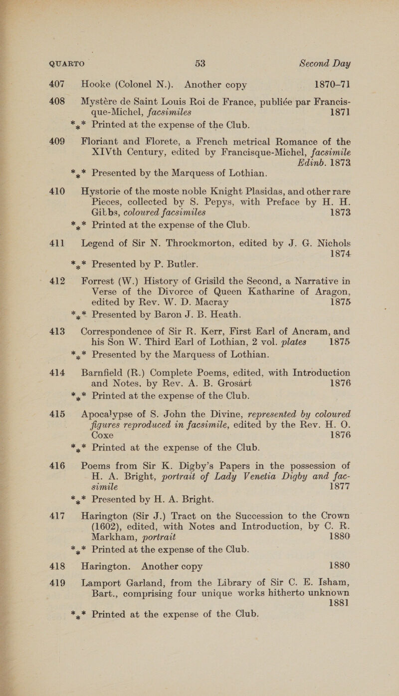 he ae F 407 Hooke (Colonel N.). Another copy 1870-71 408 Mystére de Saint Louis Roi de France, publiée par Francis- que-Michel, facsemiles 187] 409 410 41] 412 413 415 417 418 419 Floriant and Florete, a French metrical Romance of the XIVth Century, edited by Francisque-Michel, facsimile Edinb. 1873 Hystorie of the moste noble Knight Plasidas, and other rare Pieces, collected by S. Pepys, with Preface by H. H. Gikbs, coloured facsimiles 1873 Legend of Sir N. Throckmorton, edited by J. G. Nichols 1874 Forrest (W.) History of Grisild the Second, a Narrative in Verse of the Divorce of Queen Katharine of Aragon, edited by Rev. W. D. Macray 1875 Correspondence of Sir R. Kerr, First Earl of Ancram, and his Son W. Third Earl of Lothian, 2 vol. plates 1875 Barnfield (R.) Complete Poems, edited, with Introduction and Notes, by Rev. A. B. Grosart 1876 Apocalypse of 8. John the Divine, represented by coloured figures reproduced in facsimile, edited by the Rev. H. O. Coxe 1876 Poems from Sir K. Digby’s Papers in the possession of H. A. Bright, portrait of Lady Venetia Digby and fac- simile 1877 Harington (Sir J.) Tract on the Succession to the Crown (1602), edited, with Notes and Introduction, by C. R. Markham, portrait 1880 Harington. Another copy 1880 Lamport Garland, from the Library of Sir C. E. Isham, Bart., comprising four unique works hitherto unknown 188]